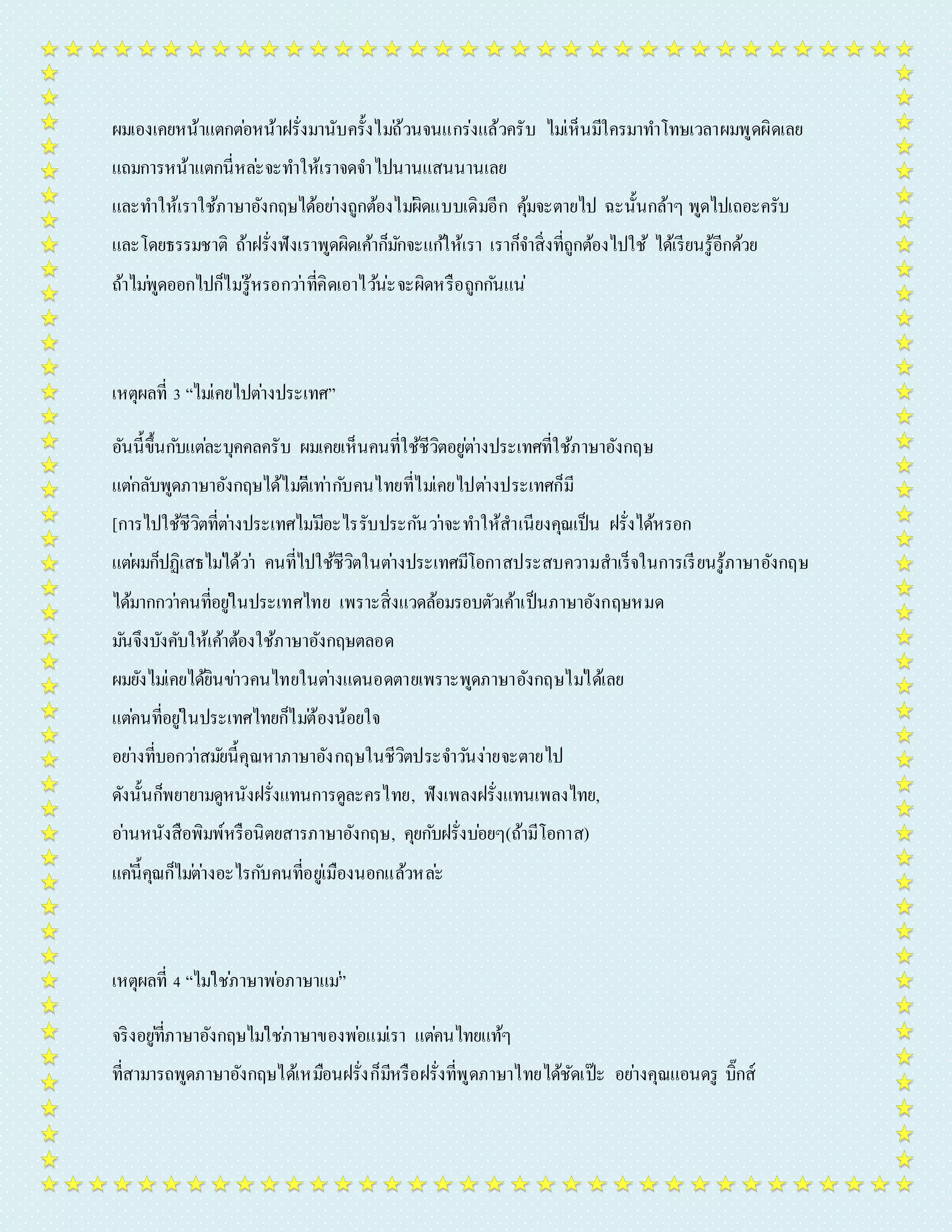 ผมเองเคยหน้ำแตกตอ่หน้ำฝรั่งมำนับครั้งไมถ่้วนจนแกร่งแล้วครับ ไมเ่ห็นมีใครมำทำ โทษเวลำผมพูดผิดเลย 
แถมกำรหน้ำแตกนี่หละ่จะทำ ให้เรำจดจำ ไปนำนแสนนำนเลย 
และทำ ให้เรำใช้ภำษำอังกฤษได้อยำ่งถูกต้องไมผิ่ดแบบเดิมอีก คุ้มจะตำยไป ฉะนั้นกล้ำๆ พูดไปเถอะครับ 
และโดยธรรมชำติ ถ้ำฝรั่งฟังเรำพูดผิดเค้ำก็มกัจะแกใ้ห้เรำ เรำก็จำ สิ่งที่ถูกต้องไปใช้ ได้เรียนรู้อีกด้วย 
ถ้ำไมพู่ดออกไปก็ไมรู่้หรอกวำ่ที่คิดเอำไวน้่ะจะผิดหรือถูกกนัแน่ 
เหตุผลที่ 3 “ไมเ่คยไปตำ่งประเทศ” 
อันนี้ขึ้นกบัแตล่ะบุคคลครับ ผมเคยเห็นคนที่ใช้ชีวิตอยูต่ำ่งประเทศที่ใช้ภำษำอังกฤษ 
แตก่ลับพูดภำษำอังกฤษได้ไมดี่เทำ่กบัคนไทยที่ไมเ่คยไปตำ่งประเทศก็มี 
[กำรไปใช้ชีวิตที่ตำ่งประเทศไมมี่อะไรรับประกนัวำ่จะทำ ให้สำเนียงคุณเป็น ฝรั่งได้หรอก 
แตผ่มก็ปฏิเสธไมไ่ด้วำ่ คนที่ไปใช้ชีวิตในตำ่งประเทศมีโอกำสประสบควำมสำเร็จในกำรเรียนรู้ภำษำอังกฤษ 
ได้มำกกวำ่คนที่อยูใ่นประเทศไทย เพรำะสิ่งแวดล้อมรอบตัวเค้ำเป็นภำษำอังกฤษหมด 
มนัจึงบังคับให้เค้ำต้องใช้ภำษำอังกฤษตลอด 
ผมยังไมเ่คยได้ยินขำ่วคนไทยในตำ่งแดนอดตำยเพรำะพูดภำษำอังกฤษไมไ่ด้เลย 
แตค่นที่อยูใ่นประเทศไทยก็ไมต่้องน้อยใจ 
อยำ่งที่บอกวำ่สมยันี้คุณหำภำษำอังกฤษในชีวิตประจำ วนัง่ำยจะตำยไป 
ดังนั้นก็พยำยำมดูหนังฝรั่งแทนกำรดูละครไทย, ฟังเพลงฝรั่งแทนเพลงไทย, 
อำ่นหนังสือพิมพ์หรือนิตยสำรภำษำอังกฤษ, คุยกบัฝรั่งบอ่ยๆ(ถ้ำมีโอกำส) 
แคน่ี้คุณก็ไมต่ำ่งอะไรกบัคนที่อยูเ่มืองนอกแล้วหละ่ 
เหตุผลที่ 4 “ไมใ่ชภ่ำษำพอ่ภำษำแม”่ 
จริงอยูที่่ภำษำอังกฤษไมใ่ชภ่ำษำของพอ่แมเ่รำ แตค่นไทยแท้ๆ 
ที่สำมำรถพูดภำษำอังกฤษได้เหมือนฝรั่งก็มีหรือฝรั่งที่พูดภำษำไทยได้ชัดเป๊ะ อยำ่งคุณแอนดรู บิ๊กส์ 
 