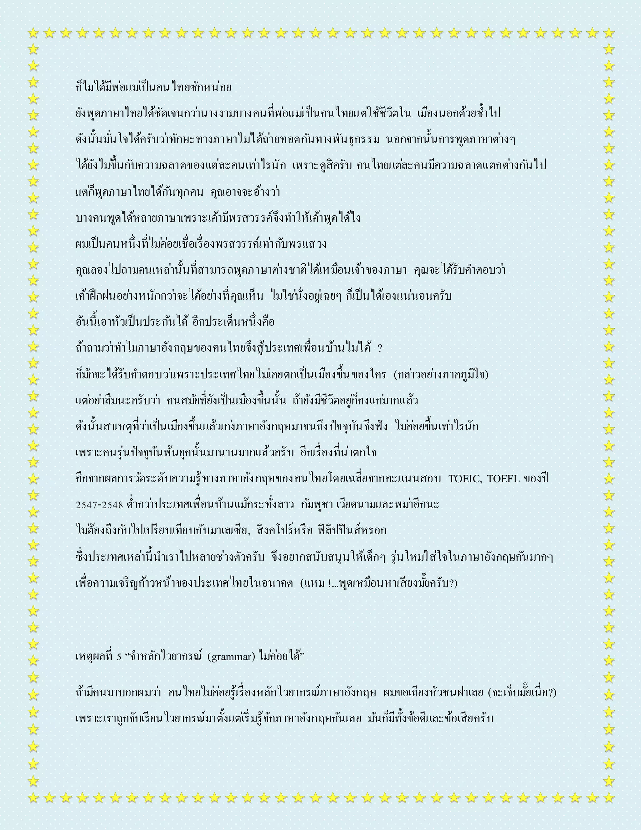 ก็ไมไ่ด้มีพอ่แมเ่ป็นคนไทยซักหน่อย 
ยังพูดภำษำไทยได้ชัดเจนกวำ่นำงงำมบำงคนที่พอ่แมเ่ป็นคนไทยแตใ่ช้ชีวิตใน เมืองนอกด้วยซ้ำ ไป 
ดังนั้นมนั่ใจได้ครับวำ่ทักษะทำงภำษำไมไ่ด้ถำ่ยทอดกนัทำงพันธุกรรม นอกจำกนั้นกำรพูดภำษำตำ่งๆ 
ได้ยังไมข่ึ้นกบัควำมฉลำดของแต่ละคนเทำ่ไรนัก เพรำะดูสิครับ คนไทยแตล่ะคนมีควำมฉลำดแตกตำ่งกนัไป 
แตก่็พูดภำษำไทยได้กนัทุกคน คุณอำจจะอ้ำงวำ่ 
บำงคนพูดได้หลำยภำษำเพรำะเค้ำมีพรสวรรค์จึงทำ ให้เค้ำพูดได้ไง 
ผมเป็นคนหนึ่งที่ไมค่อ่ยเชื่อเรื่องพรสวรรค์เทำ่กบัพรแสวง 
คุณลองไปถำมคนเหลำ่นั้นที่สำมำรถพูดภำษำตำ่งชำติได้เหมือนเจ้ำของภำษำ คุณจะได้รับคำ ตอบวำ่ 
เค้ำฝึกฝนอยำ่งหนักกวำ่จะได้อยำ่งที่คุณเห็น ไมใ่ชนั่่งอยูเ่ฉยๆ ก็เป็นได้เองแน่นอนครับ 
อันนี้เอำหัวเป็นประกนัได้ อีกประเด็นหนึ่งคือ 
ถ้ำถำมวำ่ทำ ไมภำษำอังกฤษของคนไทยจึงสู้ประเทศเพื่อนบ้ำนไมไ่ด้ ? 
ก็มกัจะได้รับคำ ตอบวำ่เพรำะประเทศไทยไมเ่คยตกเป็นเมืองขึ้นของใคร (กลำ่วอยำ่งภำคภูมิใจ) 
แตอ่ยำ่ลืมนะครับวำ่ คนสมยัที่ยังเป็นเมืองขึ้นนั้น ถ้ำยังมีชีวิตอยูก่็คงแกม่ำกแล้ว 
ดังนั้นสำเหตุที่วำ่เป็นเมืองขึ้นแล้วเกง่ภำษำอังกฤษมำจนถึงปัจจุบันจึงฟัง ไมค่อ่ยขึ้นเทำ่ไรนัก 
เพรำะคนรุ่นปัจจุบันพ้นยุคนั้นมำนำนมำกแล้วครับ อีกเรื่องที่น่ำตกใจ 
คือจำกผลกำรวดัระดับควำมรู้ทำงภำษำอังกฤษของคนไทยโดยเฉลี่ยจำกคะแนนสอบ TOEIC, TOEFL ของปี 
2547-2548 ต่ำ กวำ่ประเทศเพื่อนบ้ำนแมก้ระทั่งลำว กมัพูชำ เวียดนำมและพมำ่อีกนะ 
ไมต่้องถึงกบัไปเปรียบเทียบกับมำเลเซีย, สิงคโปร์หรือ ฟิลิปปินส์หรอก 
ซึ่งประเทศเหลำ่นี้นำเรำไปหลำยชว่งตัวครับ จึงอยำกสนับสนุนให้เด็กๆ รุ่นใหมใ่ส่ใจในภำษำอังกฤษกนัมำกๆ 
เพื่อควำมเจริญกำ้วหน้ำของประเทศไทยในอนำคต (แหม !...พูดเหมือนหำเสียงมยั๊ครับ?) 
เหตุผลที่ 5 “จำ หลักไวยำกรณ์ (grammar) ไมค่อ่ยได้” 
ถ้ำมีคนมำบอกผมวำ่ คนไทยไมค่อ่ยรู้เรื่องหลักไวยำกรณ์ภำษำอังกฤษ ผมขอเถียงหัวชนฝำเลย (จะเจ็บมยั๊เนี่ย?) 
เพรำะเรำถูกจับเรียนไวยำกรณ์มำตั้งแตเ่ริ่มรู้จักภำษำอังกฤษกนัเลย มนัก็มีทั้งข้อดีและข้อเสียครับ 
 