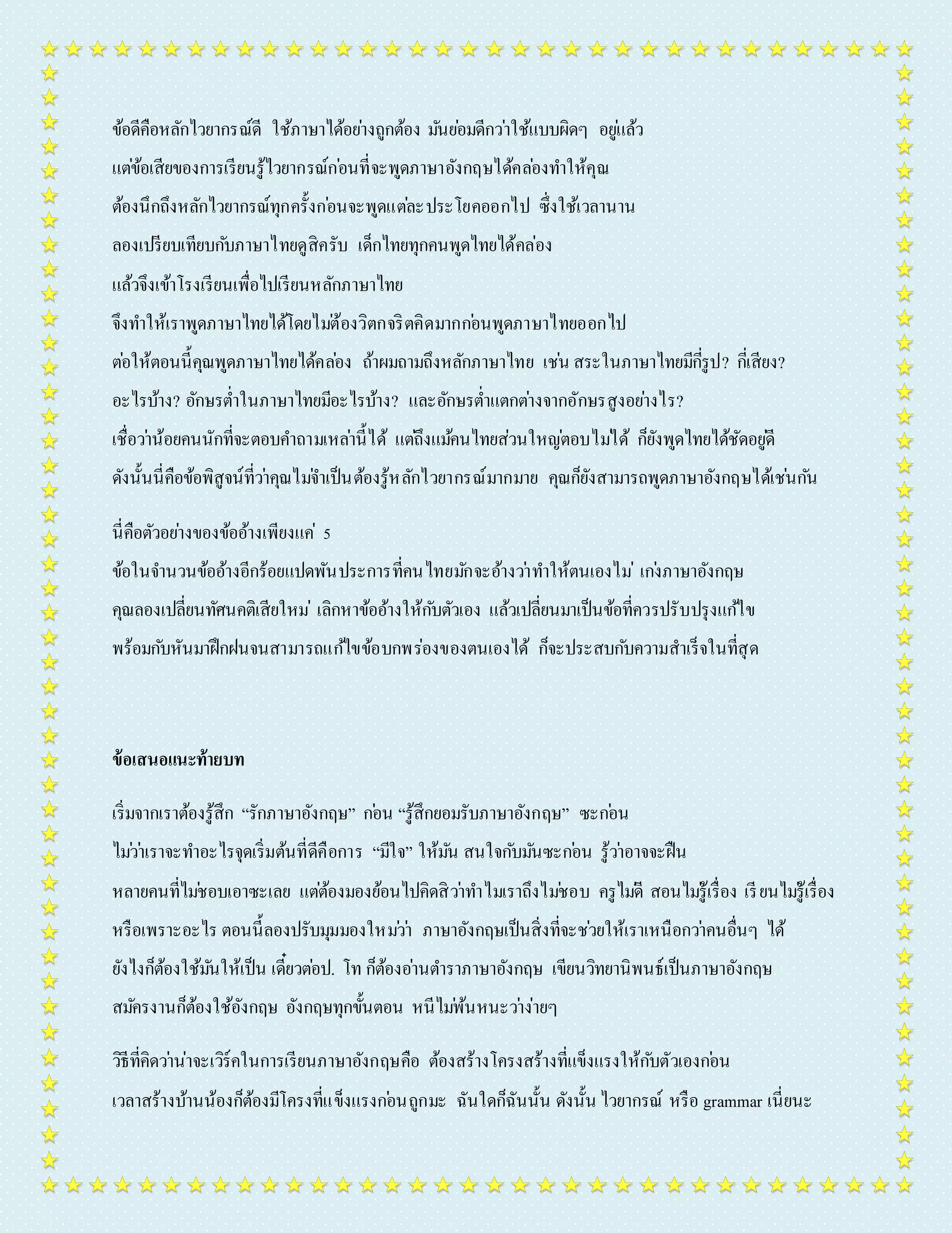 ข้อดีคือหลักไวยำกรณ์ดี ใช้ภำษำได้อยำ่งถูกต้อง มนัยอ่มดีกวำ่ใช้แบบผิดๆ อยูแ่ล้ว 
แตข่้อเสียของกำรเรียนรู้ไวยำกรณ์กอ่นที่จะพูดภำษำอังกฤษได้คลอ่งทำ ให้คุณ 
ต้องนึกถึงหลักไวยำกรณ์ทุกครั้งกอ่นจะพูดแตล่ะประโยคออกไป ซึ่งใช้เวลำนำน 
ลองเปรียบเทียบกบัภำษำไทยดูสิครับ เด็กไทยทุกคนพูดไทยได้คล่อง 
แล้วจึงเข้ำโรงเรียนเพื่อไปเรียนหลักภำษำไทย 
จึงทำ ให้เรำพูดภำษำไทยได้โดยไมต่้องวิตกจริตคิดมำกกอ่นพูดภำษำไทยออกไป 
ตอ่ให้ตอนนี้คุณพูดภำษำไทยได้คลอ่ง ถ้ำผมถำมถึงหลักภำษำไทย เชน่ สระในภำษำไทยมีกรีู่ป? กเี่สียง? 
อะไรบ้ำง? อักษรต่ำ ในภำษำไทยมีอะไรบ้ำง? และอักษรต่ำ แตกตำ่งจำกอักษรสูงอยำ่งไร? 
เชื่อวำ่น้อยคนนักที่จะตอบคำ ถำมเหลำ่นี้ได้ แตถึ่งแมค้นไทยส่วนใหญต่อบไมไ่ด้ ก็ยังพูดไทยได้ชัดอยูดี่ 
ดังนั้นนี่คือข้อพิสูจน์ที่วำ่คุณไมจ่ำ เป็นต้องรู้หลักไวยำกรณ์มำกมำย คุณก็ยังสำมำรถพูดภำษำอังกฤษได้เชน่กนั 
นี่คือตัวอยำ่งของข้ออ้ำงเพียงแค่5 
ข้อในจำ นวนข้ออ้ำงอีกร้อยแปดพันประกำรที่คนไทยมกัจะอ้ำงวำ่ทำ ให้ตนเองไม่เกง่ภำษำอังกฤษ 
คุณลองเปลี่ยนทัศนคติเสียใหม่เลิกหำข้ออ้ำงให้กบัตัวเอง แล้วเปลี่ยนมำเป็นข้อที่ควรปรับปรุงแกไ้ข 
พร้อมกบัหันมำฝึกฝนจนสำมำรถแกไ้ขข้อบกพร่องของตนเองได้ ก็จะประสบกบัควำมสำเร็จในที่สุด 
ข้อเสนอแนะท้ายบท 
เริ่มจำกเรำต้องรู้สึก “รักภำษำอังกฤษ” กอ่น “รู้สึกยอมรับภำษำอังกฤษ” ซะกอ่น 
ไมว่ำ่เรำจะทำ อะไรจุดเริ่มต้นที่ดีคือกำร “มีใจ” ให้มนั สนใจกบัมนัซะกอ่น รู้วำ่อำจจะฝืน 
หลำยคนที่ไมช่อบเอำซะเลย แตต่้องมองย้อนไปคิดสิวำ่ทำ ไมเรำถึงไมช่อบ ครูไมดี่ สอนไมรู่้เรื่อง เรียนไมรู่้เรื่อง 
หรือเพรำะอะไร ตอนนี้ลองปรับมุมมองใหมว่ำ่ ภำษำอังกฤษเป็นสิ่งที่จะชว่ยให้เรำเหนือกวำ่คนอื่นๆ ได้ 
ยังไงก็ต้องใช้มนัให้เป็น เดี๋ยวตอ่ป. โท ก็ต้องอำ่นตำ รำภำษำอังกฤษ เขียนวิทยำนิพนธ์เป็นภำษำอังกฤษ 
สมคัรงำนก็ต้องใช้อังกฤษ อังกฤษทุกขั้นตอน หนีไมพ่้นหนะวำ่ง่ำยๆ 
วิธีที่คิดวำ่น่ำจะเวิร์คในกำรเรียนภำษำอังกฤษคือ ต้องสร้ำงโครงสร้ำงที่แข็งแรงให้กบัตัวเองกอ่น 
เวลำสร้ำงบ้ำนน้องก็ต้องมีโครงที่แข็งแรงกอ่นถูกมะ ฉันใดก็ฉันนั้น ดังนั้น ไวยำกรณ์ หรือ grammar เนี่ยนะ 
 