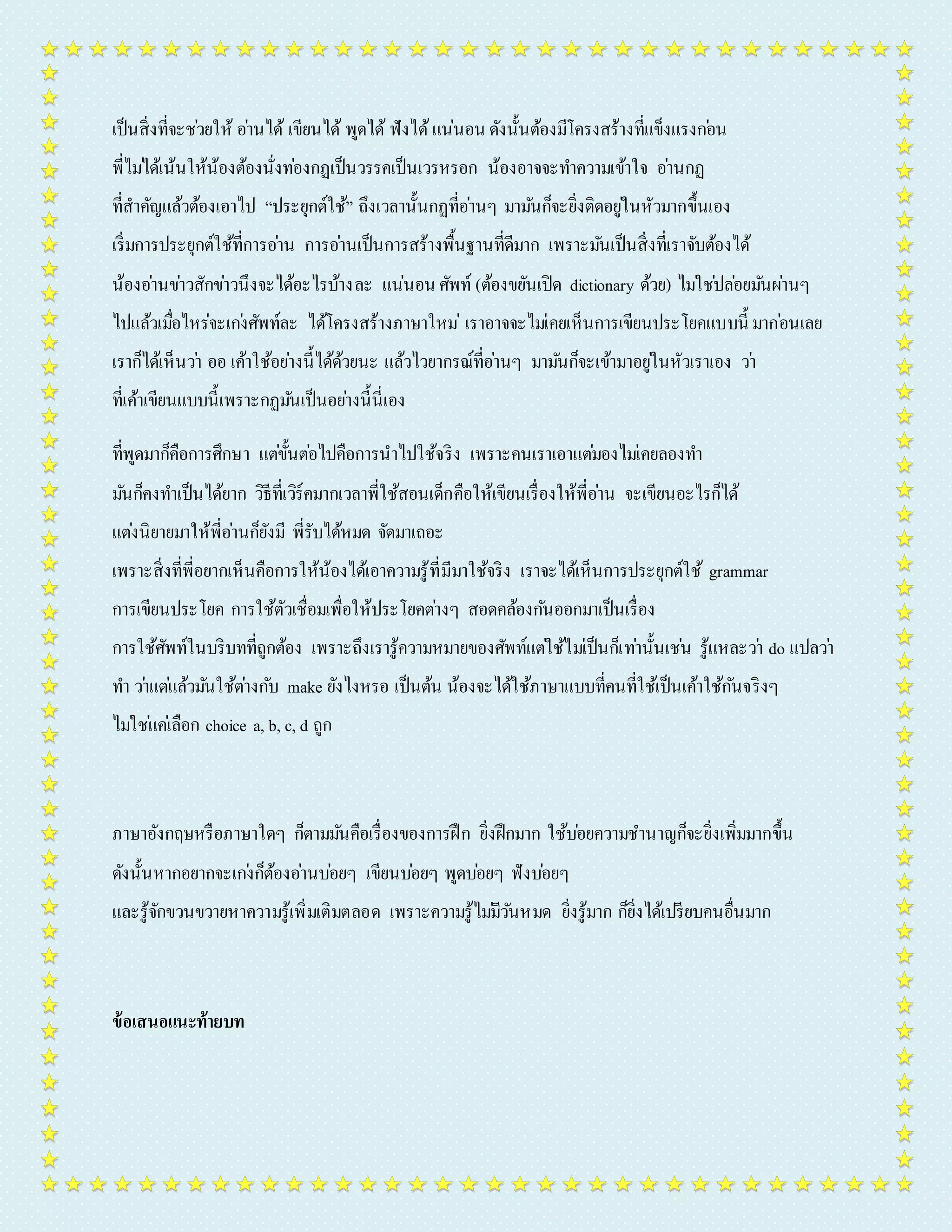 เป็นสิ่งที่จะชว่ยให้ อำ่นได้ เขียนได้ พูดได้ ฟังได้ แน่นอน ดังนั้นต้องมีโครงสร้ำงที่แข็งแรงกอ่น 
พี่ไมไ่ด้เน้นให้น้องต้องนั่งทอ่งกฏเป็นวรรคเป็นเวรหรอก น้องอำจจะทำ ควำมเข้ำใจ อำ่นกฏ 
ที่สำคัญแล้วต้องเอำไป “ประยุกต์ใช้” ถึงเวลำนั้นกฏที่อำ่นๆ มำมนัก็จะยิ่งติดอยูใ่นหัวมำกขึ้นเอง 
เริ่มกำรประยุกต์ใช้ที่กำรอำ่น กำรอำ่นเป็นกำรสร้ำงพื้นฐำนที่ดีมำก เพรำะมนัเป็นสิ่งที่เรำจับต้องได้ 
น้องอำ่นขำ่วสักขำ่วนึงจะได้อะไรบ้ำงละ แน่นอน ศัพท์ (ต้องขยันเปิด dictionary ด้วย) ไมใ่ชป่ลอ่ยมนัผำ่นๆ 
ไปแล้วเมอื่ไหร่จะเกง่ศัพท์ละ ได้โครงสร้ำงภำษำใหม่เรำอำจจะไมเ่คยเห็นกำรเขียนประโยคแบบนี้มำกอ่นเลย 
เรำก็ได้เห็นวำ่ ออ เค้ำใช้อยำ่งนี้ได้ด้วยนะ แล้วไวยำกรณ์ที่อำ่นๆ มำมนัก็จะเข้ำมำอยูใ่นหัวเรำเอง วำ่ 
ที่เค้ำเขียนแบบนี้เพรำะกฏมนัเป็นอยำ่งนี้นี่เอง 
ที่พูดมำก็คือกำรศึกษำ แตข่ั้นตอ่ไปคือกำรนำไปใช้จริง เพรำะคนเรำเอำแตม่องไมเ่คยลองทำ 
มนัก็คงทำ เป็นได้ยำก วิธีที่เวิร์คมำกเวลำพี่ใช้สอนเด็กคือให้เขียนเรื่องให้พี่อำ่น จะเขียนอะไรก็ได้ 
แตง่นิยำยมำให้พี่อำ่นก็ยังมี พี่รับได้หมด จัดมำเถอะ 
เพรำะสิ่งที่พี่อยำกเห็นคือกำรให้น้องได้เอำควำมรู้ที่มีมำใช้จริง เรำจะได้เห็นกำรประยุกต์ใช้ grammar 
กำรเขียนประโยค กำรใช้ตัวเชื่อมเพื่อให้ประโยคตำ่งๆ สอดคล้องกนัออกมำเป็นเรื่อง 
กำรใช้ศัพท์ในบริบทที่ถูกต้อง เพรำะถึงเรำรู้ควำมหมำยของศัพท์แตใ่ช้ไมเ่ป็นก็เทำ่นั้นเชน่ รู้แหละวำ่ do แปลวำ่ 
ทำ วำ่แตแ่ล้วมนัใช้ตำ่งกบั make ยังไงหรอ เป็นต้น น้องจะได้ใช้ภำษำแบบที่คนที่ใช้เป็นเค้ำใช้กนัจริงๆ 
ไมใ่ชแ่คเ่ลือก choice a, b, c, d ถูก 
ภำษำอังกฤษหรือภำษำใดๆ ก็ตำมมนัคือเรื่องของกำรฝึก ยิ่งฝึกมำก ใช้บอ่ยควำมชำ นำญก็จะยิ่งเพิ่มมำกขึ้น 
ดังนั้นหำกอยำกจะเกง่ก็ต้องอำ่นบอ่ยๆ เขียนบอ่ยๆ พูดบอ่ยๆ ฟังบอ่ยๆ 
และรู้จักขวนขวำยหำควำมรู้เพิ่มเติมตลอด เพรำะควำมรู้ไมมี่วนัหมด ยิ่งรู้มำก ก็ยิ่งได้เปรียบคนอื่นมำก 
ข้อเสนอแนะท้ายบท 
 