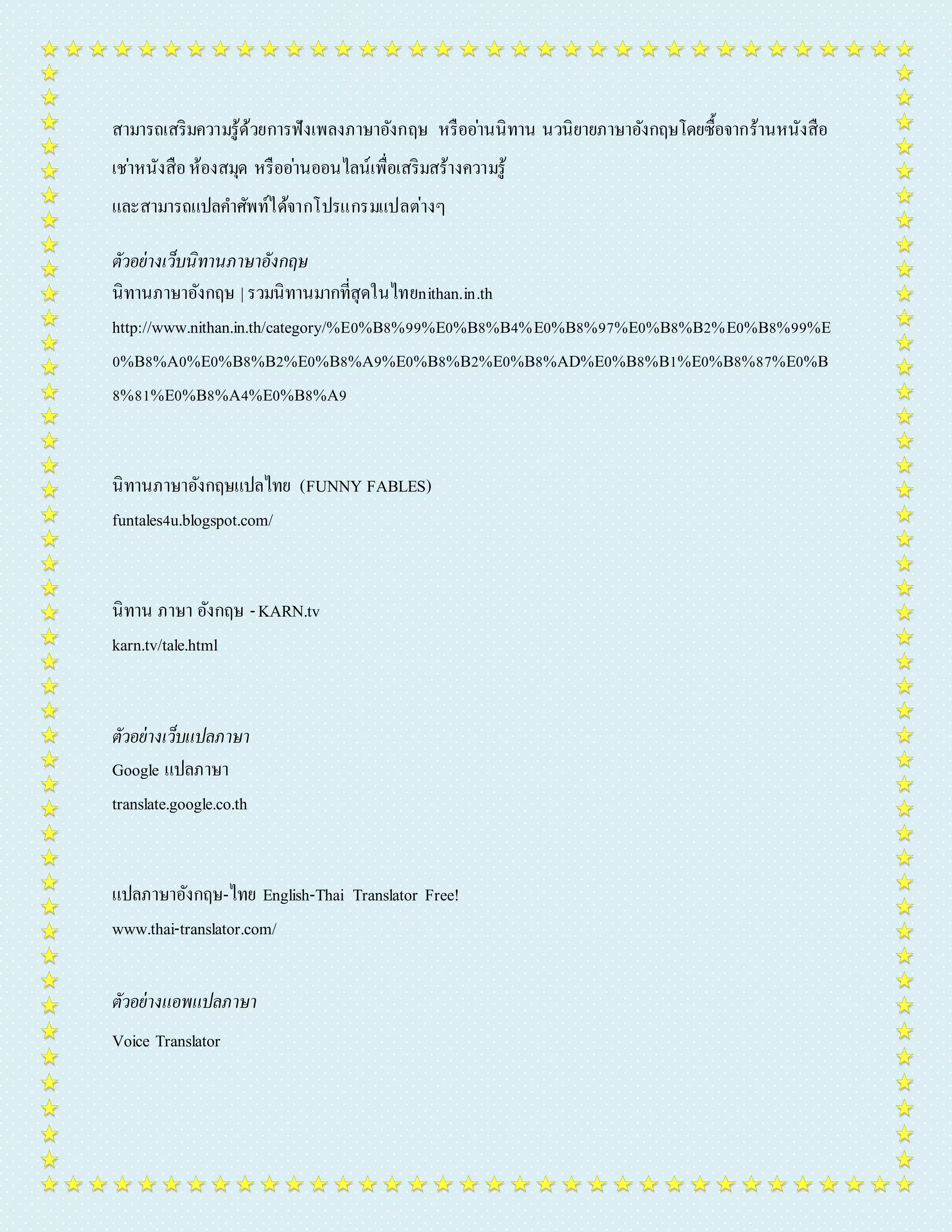 สำมำรถเสริมควำมรู้ด้วยกำรฟังเพลงภำษำอังกฤษ หรืออำ่นนิทำน นวนิยำยภำษำอังกฤษโดยซื้อจำกร้ำนหนังสือ 
เชำ่หนังสือ ห้องสมุด หรืออำ่นออนไลน์เพื่อเสริมสร้ำงควำมรู้ 
และสำมำรถแปลคำ ศัพท์ได้จำกโปรแกรมแปลต่ำงๆ 
ตัวอย่างเว็บนิทานภาษาอังกฤษ 
นิทำนภำษำอังกฤษ | รวมนิทำนมำกที่สุดในไทยnithan.in.th 
http://www.nithan.in.th/category/%E0%B8%99%E0%B8%B4%E0%B8%97%E0%B8%B2%E0%B8%99%E 
0%B8%A0%E0%B8%B2%E0%B8%A9%E0%B8%B2%E0%B8%AD%E0%B8%B1%E0%B8%87%E0%B 
8%81%E0%B8%A4%E0%B8%A9 
นิทำนภำษำอังกฤษแปลไทย (FUNNY FABLES) 
funtales4u.blogspot.com/ 
นิทำน ภำษำ อังกฤษ - KARN.tv 
karn.tv/tale.html 
ตัวอย่างเว็บแปลภาษา 
Google แปลภำษำ 
translate.google.co.th 
แปลภำษำอังกฤษ-ไทย English-Thai Translator Free! 
www.thai-translator.com/ 
ตัวอย่างแอพแปลภาษา 
Voice Translator 
 