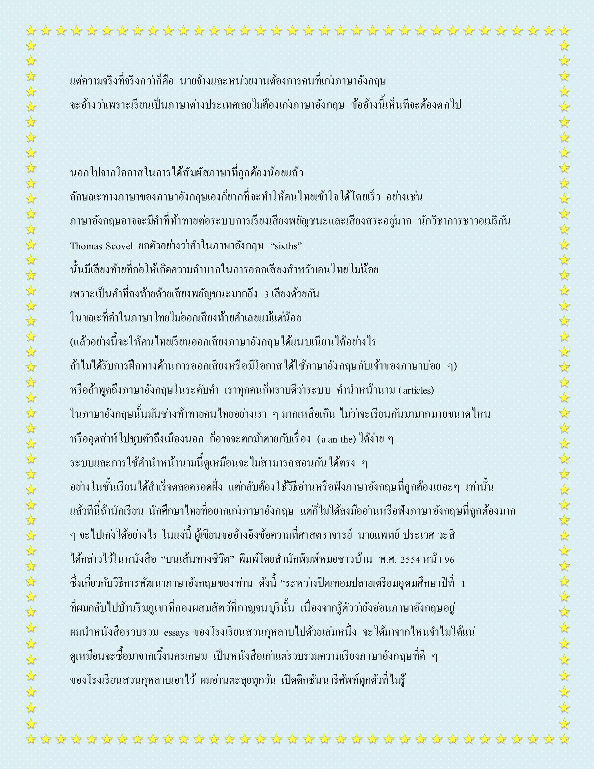 แตค่วำมจริงที่จริงกวำ่ก็คือ นำยจ้ำงและหน่วยงำนต้องกำรคนที่เกง่ภำษำอังกฤษ 
จะอ้ำงวำ่เพรำะเรียนเป็นภำษำตำ่งประเทศเลยไมต่้องเกง่ภำษำอังกฤษ ข้ออ้ำงนี้เห็นทีจะต้องตกไป 
นอกไปจำกโอกำสในกำรได้สัมผัสภำษำที่ถูกต้องน้อยแล้ว 
ลักษณะทำงภำษำของภำษำอังกฤษเองก็ยำกที่จะทำ ให้คนไทยเข้ำใจได้โดยเร็ว อยำ่งเชน่ 
ภำษำอังกฤษอำจจะมีคำ ที่ท้ำทำยตอ่ระบบกำรเรียงเสียงพยัญชนะและเสียงสระอยูม่ำก นักวิชำกำรชำวอเมริกนั 
Thomas Scovel ยกตัวอยำ่งวำ่คำ ในภำษำอังกฤษ “sixths” 
นั้นมีเสียงท้ำยที่กอ่ให้เกิดควำมลำ บำกในกำรออกเสียงสำหรับคนไทยไมน่้อย 
เพรำะเป็นคำ ที่ลงท้ำยด้วยเสียงพยัญชนะมำกถึง 3 เสียงด้วยกนั 
ในขณะที่คำ ในภำษำไทยไมอ่อกเสียงท้ำยคำ เลยแมแ้ตน่้อย 
(แล้วอยำ่งนี้จะให้คนไทยเรียนออกเสียงภำษำอังกฤษได้แนบเนียนได้อยำ่งไร 
ถ้ำไมไ่ด้รับกำรฝึกทำงด้ำนกำรออกเสียงหรือมีโอกำสได้ใช้ภำษำอังกฤษกบัเจ้ำของภำษำบ่อย ๆ) 
หรือถ้ำพูดถึงภำษำอังกฤษในระดับคำ เรำทุกคนก็ทรำบดีวำ่ระบบ คำ นำหน้ำนำม (articles) 
ในภำษำอังกฤษนั้นมนัชำ่งท้ำทำยคนไทยอยำ่งเรำ ๆ มำกเหลือเกิน ไมว่ำ่จะเรียนกนัมำมำกมำยขนำดไหน 
หรืออุตส่ำห์ไปชุบตัวถึงเมืองนอก ก็อำจจะตกมำ้ตำยกบัเรื่อง (a an the) ได้ง่ำย ๆ 
ระบบและกำรใช้คำ นำหน้ำนำมนี้ดูเหมือนจะไมส่ำมำรถสอนกนัได้ตรง ๆ 
อยำ่งในชั้นเรียนได้สำเร็จตลอดรอดฝั่ง แตก่ลับต้องใช้วิธีอำ่นหรือฟังภำษำอังกฤษที่ถูกต้องเยอะๆ เทำ่นั้น 
แล้วทีนี้ถ้ำนักเรียน นักศึกษำไทยที่อยำกเกง่ภำษำอังกฤษ แตก่็ไมไ่ด้ลงมืออำ่นหรือฟังภำษำอังกฤษที่ถูกต้องมำก 
ๆ จะไปเกง่ได้อยำ่งไร ในแง่นี้ ผู้เขียนขออ้ำงอิงข้อควำมที่ศำสตรำจำรย์ นำยแพทย์ ประเวศ วะสี 
ได้กลำ่วไวใ้นหนังสือ “บนเส้นทำงชีวิต” พิมพ์โดยสำนักพิมพ์หมอชำวบ้ำน พ.ศ. 2554 หน้ำ 96 
ซึ่งเกยี่วกบัวิธีกำรพัฒนำภำษำอังกฤษของทำ่น ดังนี้ “ระหวำ่งปิดเทอมปลำยเตรียมอุดมศึกษำปีที่ 1 
ที่ผมกลับไปบ้ำนริมภูเขำที่กองผสมสัตว์ที่กำญจนบุรีนั้น เนื่องจำกรู้ตัววำ่ยังออ่นภำษำอังกฤษอยู่ 
ผมนำหนังสือรวบรวม essays ของโรงเรียนสวนกุหลำบไปด้วยเล่มหนึ่ง จะได้มำจำกไหนจำ ไมไ่ด้แน่ 
ดูเหมือนจะซื้อมำจำกเวิ้งนครเกษม เป็นหนังสือเกำ่แตร่วบรวมควำมเรียงภำษำอังกฤษที่ดี ๆ 
ของโรงเรียนสวนกุหลำบเอำไว้ผมอำ่นตะลุยทุกวนั เปิดดิกชันนำรีศัพท์ทุกตัวที่ไมรู่้ 
 