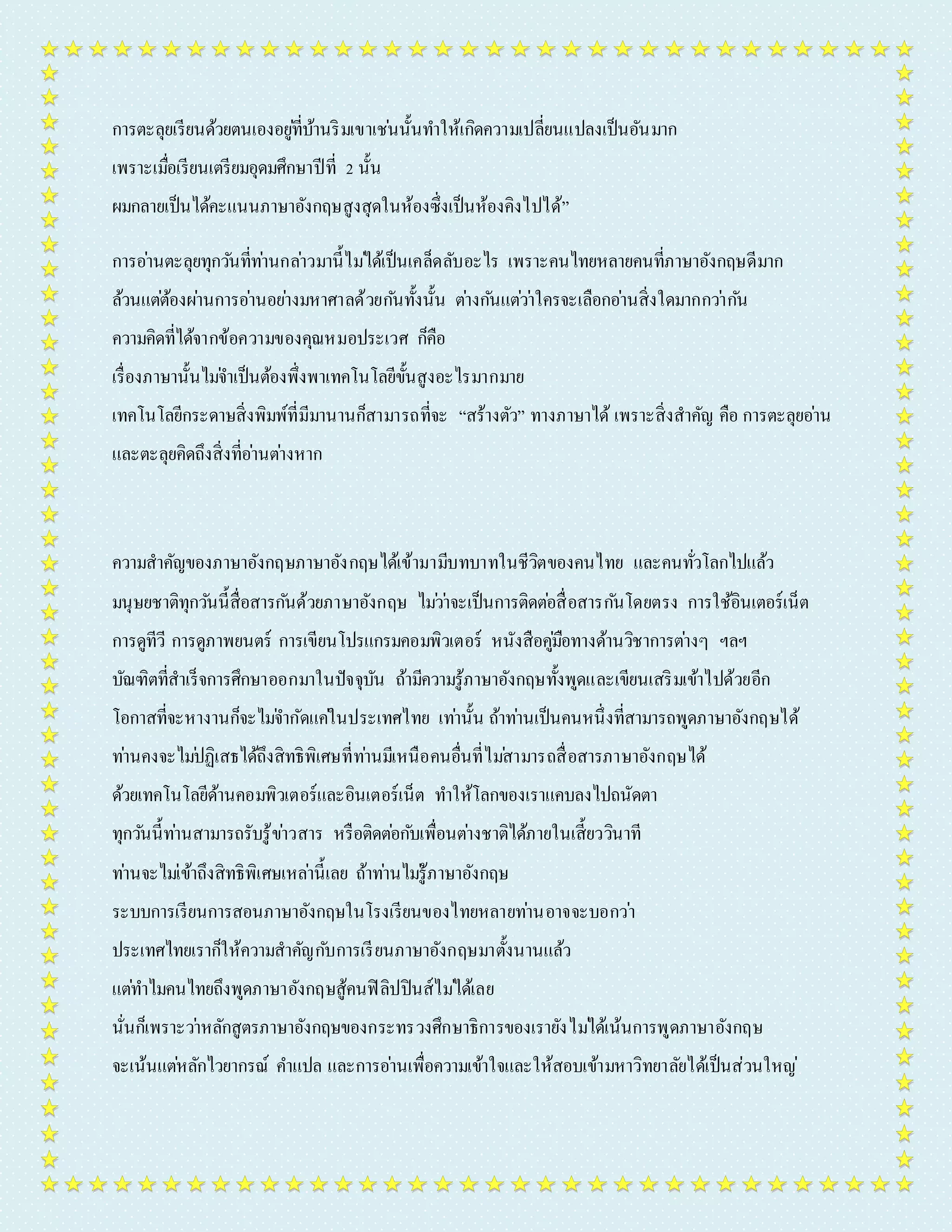 กำรตะลุยเรียนด้วยตนเองอยูที่่บ้ำนริมเขำเชน่นั้นทำ ให้เกิดควำมเปลี่ยนแปลงเป็นอันมำก 
เพรำะเมื่อเรียนเตรียมอุดมศึกษำปีที่ 2 นั้น 
ผมกลำยเป็นได้คะแนนภำษำอังกฤษสูงสุดในห้องซึ่งเป็นห้องคิงไปได้” 
กำรอำ่นตะลุยทุกวนัที่ทำ่นกลำ่วมำนี้ไมไ่ด้เป็นเคล็ดลับอะไร เพรำะคนไทยหลำยคนที่ภำษำอังกฤษดีมำก 
ล้วนแตต่้องผำ่นกำรอำ่นอยำ่งมหำศำลด้วยกนัทั้งนั้น ตำ่งกนัแตว่ำ่ใครจะเลือกอำ่นสิ่งใดมำกกวำ่กนั 
ควำมคิดที่ได้จำกข้อควำมของคุณหมอประเวศ ก็คือ 
เรื่องภำษำนั้นไมจ่ำ เป็นต้องพึ่งพำเทคโนโลยีขั้นสูงอะไรมำกมำย 
เทคโนโลยีกระดำษสิ่งพิมพ์ที่มีมำนำนก็สำมำรถที่จะ “สร้ำงตัว” ทำงภำษำได้ เพรำะสิ่งสำคัญ คือ กำรตะลุยอำ่น 
และตะลุยคิดถึงสิ่งที่อำ่นตำ่งหำก 
ควำมสำคัญของภำษำอังกฤษภำษำอังกฤษได้เข้ำมำมีบทบำทในชีวิตของคนไทย และคนทั่วโลกไปแล้ว 
มนุษยชำติทุกวนันี้สื่อสำรกนัด้วยภำษำอังกฤษ ไมว่ำ่จะเป็นกำรติดตอ่สื่อสำรกนัโดยตรง กำรใช้อินเตอร์เน็ต 
กำรดูทีวี กำรดูภำพยนตร์ กำรเขียนโปรแกรมคอมพิวเตอร์ หนังสือคูมื่อทำงด้ำนวิชำกำรตำ่งๆ ฯลฯ 
บัณฑิตที่สำเร็จกำรศึกษำออกมำในปัจจุบัน ถ้ำมีควำมรู้ภำษำอังกฤษทั้งพูดและเขียนเสริมเข้ำไปด้วยอีก 
โอกำสที่จะหำงำนก็จะไมจ่ำ กัดแคใ่นประเทศไทย เทำ่นั้น ถ้ำทำ่นเป็นคนหนึ่งที่สำมำรถพูดภำษำอังกฤษได้ 
ทำ่นคงจะไมป่ฏิเสธได้ถึงสิทธิพิเศษที่ทำ่นมีเหนือคนอื่นที่ไมส่ำมำรถสื่อสำรภำษำอังกฤษได้ 
ด้วยเทคโนโลยีด้ำนคอมพิวเตอร์และอินเตอร์เน็ต ทำ ให้โลกของเรำแคบลงไปถนัดตำ 
ทุกวนันี้ทำ่นสำมำรถรับรู้ขำ่วสำร หรือติดตอ่กบัเพื่อนตำ่งชำติได้ภำยในเสี้ยววินำที 
ทำ่นจะไมเ่ข้ำถึงสิทธิพิเศษเหลำ่นี้เลย ถ้ำทำ่นไมรู่้ภำษำอังกฤษ 
ระบบกำรเรียนกำรสอนภำษำอังกฤษในโรงเรียนของไทยหลำยทำ่นอำจจะบอกวำ่ 
ประเทศไทยเรำก็ให้ควำมสำคัญกบักำรเรียนภำษำอังกฤษมำตั้งนำนแล้ว 
แตท่ำ ไมคนไทยถึงพูดภำษำอังกฤษสู้คนฟิลิปปินส์ไมไ่ด้เลย 
นั่นก็เพรำะวำ่หลักสูตรภำษำอังกฤษของกระทรวงศึกษำธิกำรของเรำยังไมไ่ด้เน้นกำรพูดภำษำอังกฤษ 
จะเน้นแตห่ลักไวยำกรณ์ คำ แปล และกำรอำ่นเพื่อควำมเข้ำใจและให้สอบเข้ำมหำวิทยำลัยได้เป็นส่วนใหญ่ 
 