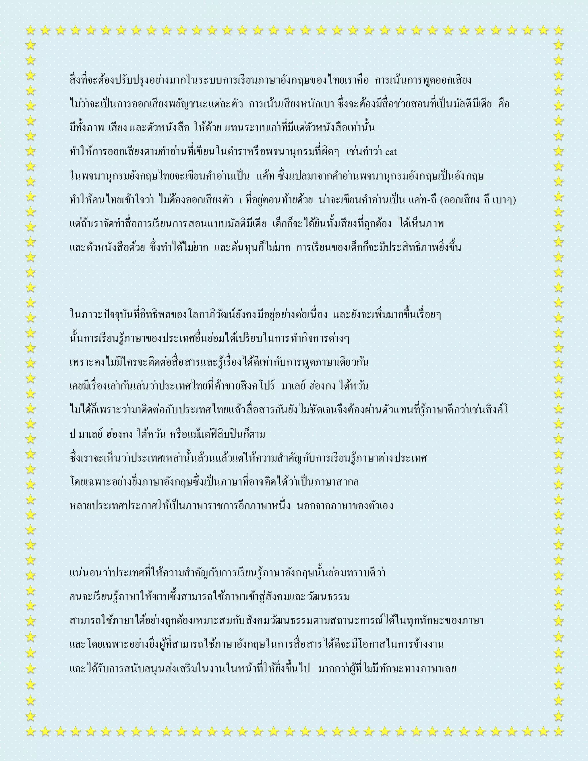 สิ่งที่จะต้องปรับปรุงอยำ่งมำกในระบบกำรเรียนภำษำอังกฤษของไทยเรำคือ กำรเน้นกำรพูดออกเสียง 
ไมว่ำ่จะเป็นกำรออกเสียงพยัญชนะแตล่ะตัว กำรเน้นเสียงหนักเบำ ซึ่งจะต้องมีสื่อชว่ยสอนที่เป็นมลัติมีเดีย คือ 
มีทั้งภำพ เสียง และตัวหนังสือ ให้ด้วย แทนระบบเกำ่ที่มีแตตั่วหนังสือเทำ่นั้น 
ทำ ให้กำรออกเสียงตำมคำ อำ่นที่เขียนในตำ รำหรือพจนำนุกรมที่ผิดๆ เชน่คำ วำ่ cat 
ในพจนำนุกรมอังกฤษไทยจะเขียนคำ อำ่นเป็น แค้ท ซึ่งแปลมำจำกคำ อำ่นพจนำนุกรมอังกฤษเป็นอังกฤษ 
ทำ ให้คนไทยเข้ำใจวำ่ ไมต่้องออกเสียงตัว t ที่อยูต่อนท้ำยด้วย น่ำจะเขียนคำ อำ่นเป็น แคท่-ถึ (ออกเสียง ถึ เบำๆ) 
แตถ่้ำเรำจัดทำ สื่อกำรเรียนกำรสอนแบบมัลติมีเดีย เด็กก็จะได้ยินทั้งเสียงที่ถูกต้อง ได้เห็นภำพ 
และตัวหนังสือด้วย ซึ่งทำ ได้ไมย่ำก และต้นทุนก็ไมม่ำก กำรเรียนของเด็กก็จะมีประสิทธิภำพยิ่งขึ้น 
ในภำวะปัจจุบันที่อิทธิพลของโลกำภิวฒัน์ยังคงมีอยูอ่ยำ่งตอ่เนื่อง และยังจะเพิ่มมำกขึ้นเรื่อยๆ 
นั้นกำรเรียนรู้ภำษำของประเทศอื่นยอ่มได้เปรียบในกำรทำ กิจกำรตำ่งๆ 
เพรำะคงไมมี่ใครจะติดตอ่สื่อสำรและรู้เรื่องได้ดีเทำ่กบักำรพูดภำษำเดียวกนั 
เคยมีเรื่องเลำ่กนัเลน่วำ่ประเทศไทยที่ค้ำขำยสิงคโปร์ มำเลย์ ฮอ่งกง ใต้หวนั 
ไมไ่ด้ก็เพรำะวำ่มำติดต่อกับประเทศไทยแล้วสื่อสำรกนัยังไมชั่ดเจนจึงต้องผำ่นตัวแทนที่รู้ภำษำดีกวำ่เชน่สิงค์โ 
ป มำเลย์ ฮอ่งกง ใต้หวนั หรือแมแ้ตฟิ่ลิบปินก็ตำม 
ซึ่งเรำจะเห็นวำ่ประเทศเหลำ่นั้นล้วนแล้วแตใ่ห้ควำมสำคัญกบักำรเรียนรู้ภำษำตำ่งประเทศ 
โดยเฉพำะอยำ่งยิ่งภำษำอังกฤษซึ่งเป็นภำษำที่อำจคิดได้วำ่เป็นภำษำสำกล 
หลำยประเทศประกำศให้เป็นภำษำรำชกำรอีกภำษำหนึ่ง นอกจำกภำษำของตัวเอง 
แน่นอนวำ่ประเทศที่ให้ควำมสำคัญกับกำรเรียนรู้ภำษำอังกฤษนั้นยอ่มทรำบดีวำ่ 
คนจะเรียนรู้ภำษำให้ซำบซึ้งสำมำรถใช้ภำษำเข้ำสู่สังคมและวฒันธรรม 
สำมำรถใช้ภำษำได้อยำ่งถูกต้องเหมำะสมกบัสังคมวฒันธรรมตำมสถำนะกำรณ์ได้ในทุกทักษะของภำษำ 
และโดยเฉพำะอยำ่งยิ่งผู้ที่สำมำรถใช้ภำษำอังกฤษในกำรสื่อสำรได้ดีจะมีโอกำสในกำรจ้ำงงำน 
และได้รับกำรสนับสนุนส่งเสริมในงำนในหน้ำที่ให้ยิ่งขึ้นไป มำกกวำ่ผู้ที่ไมมี่ทักษะทำงภำษำเลย 
 
