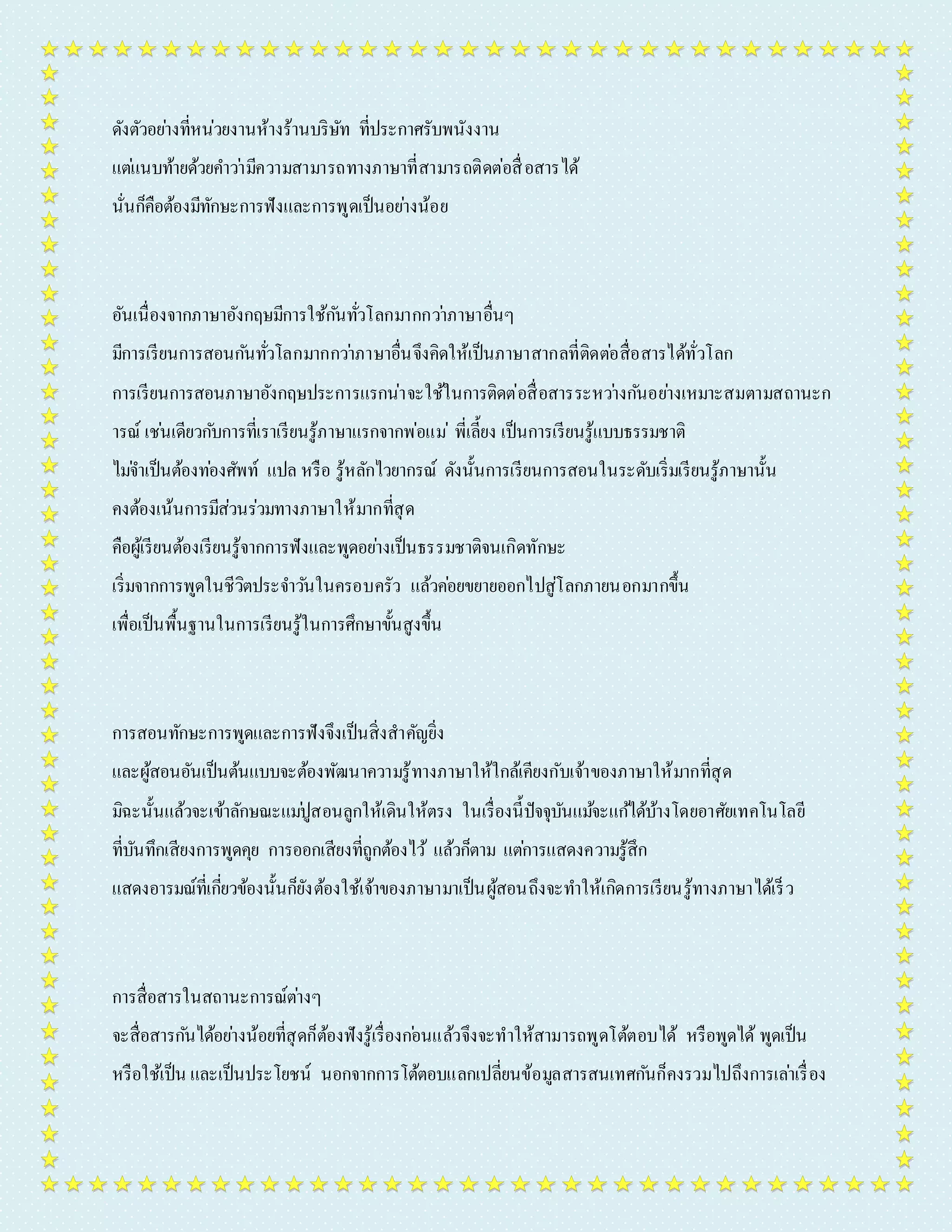 ดังตัวอยำ่งที่หน่วยงำนห้ำงร้ำนบริษัท ที่ประกำศรับพนังงำน 
แตแ่นบท้ำยด้วยคำ วำ่มีควำมสำมำรถทำงภำษำที่สำมำรถติดต่อสื่อสำรได้ 
นั่นก็คือต้องมีทักษะกำรฟังและกำรพูดเป็นอยำ่งน้อย 
อันเนื่องจำกภำษำอังกฤษมีกำรใช้กนัทั่วโลกมำกกวำ่ภำษำอื่นๆ 
มีกำรเรียนกำรสอนกนัทั่วโลกมำกกวำ่ภำษำอื่นจึงคิดให้เป็นภำษำสำกลที่ติดตอ่สื่อสำรได้ทั่วโลก 
กำรเรียนกำรสอนภำษำอังกฤษประกำรแรกน่ำจะใช้ในกำรติดต่อสื่อสำรระหวำ่งกนัอยำ่งเหมำะสมตำมสถำนะก 
ำรณ์ เชน่เดียวกบักำรที่เรำเรียนรู้ภำษำแรกจำกพ่อแม่พี่เลี้ยง เป็นกำรเรียนรู้แบบธรรมชำติ 
ไมจ่ำ เป็นต้องทอ่งศัพท์ แปล หรือ รู้หลักไวยำกรณ์ ดังนั้นกำรเรียนกำรสอนในระดับเริ่มเรียนรู้ภำษำนั้น 
คงต้องเน้นกำรมีส่วนร่วมทำงภำษำให้มำกที่สุด 
คือผู้เรียนต้องเรียนรู้จำกกำรฟังและพูดอยำ่งเป็นธรรมชำติจนเกิดทักษะ 
เริ่มจำกกำรพูดในชีวิตประจำ วนัในครอบครัว แล้วคอ่ยขยำยออกไปสู่โลกภำยนอกมำกขึ้น 
เพื่อเป็นพื้นฐำนในกำรเรียนรู้ในกำรศึกษำขั้นสูงขึ้น 
กำรสอนทักษะกำรพูดและกำรฟังจึงเป็นสิ่งสำคัญยิ่ง 
และผู้สอนอันเป็นต้นแบบจะต้องพัฒนำควำมรู้ทำงภำษำให้ใกล้เคียงกับเจ้ำของภำษำให้มำกที่สุด 
มิฉะนั้นแล้วจะเข้ำลักษณะแมปู่สอนลูกให้เดินให้ตรง ในเรื่องนี้ปัจจุบันแมจ้ะแกไ้ด้บ้ำงโดยอำศัยเทคโนโลยี 
ที่บันทึกเสียงกำรพูดคุย กำรออกเสียงที่ถูกต้องไว้แล้วก็ตำม แตก่ำรแสดงควำมรู้สึก 
แสดงอำรมณ์ที่เกี่ยวข้องนั้นก็ยังต้องใช้เจ้ำของภำษำมำเป็นผู้สอนถึงจะทำ ให้เกิดกำรเรียนรู้ทำงภำษำได้เร็ว 
กำรสื่อสำรในสถำนะกำรณ์ตำ่งๆ 
จะสื่อสำรกนัได้อยำ่งน้อยที่สุดก็ต้องฟังรู้เรื่องกอ่นแล้วจึงจะทำให้สำมำรถพูดโต้ตอบได้ หรือพูดได้ พูดเป็น 
หรือใช้เป็น และเป็นประโยชน์ นอกจำกกำรโต้ตอบแลกเปลี่ยนข้อมูลสำรสนเทศกนัก็คงรวมไปถึงกำรเลำ่เรื่อง 
 