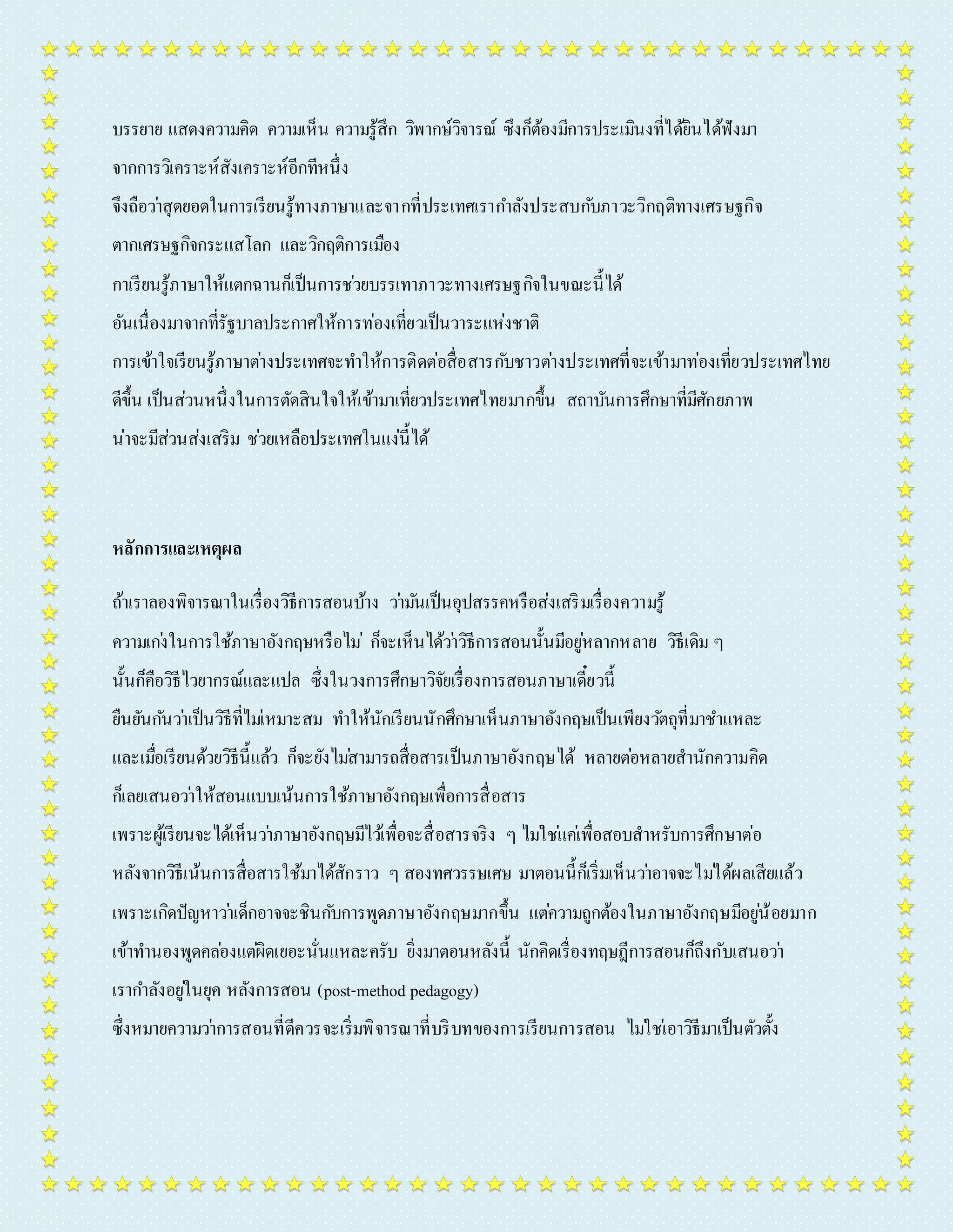 บรรยำย แสดงควำมคิด ควำมเห็น ควำมรู้สึก วิพำกษ์วิจำรณ์ ซึงก็ต้องมีกำรประเมินงที่ได้ยินได้ฟังมำ 
จำกกำรวิเครำะห์สังเครำะห์อีกทีหนึ่ง 
จึงถือวำ่สุดยอดในกำรเรียนรู้ทำงภำษำและจำกที่ประเทศเรำกำ ลังประสบกบัภำวะวิกฤติทำงเศรษฐกิจ 
ตำกเศรษฐกิจกระแสโลก และวิกฤติกำรเมือง 
กำเรียนรู้ภำษำให้แตกฉำนก็เป็นกำรชว่ยบรรเทำภำวะทำงเศรษฐกิจในขณะนี้ได้ 
อันเนื่องมำจำกที่รัฐบำลประกำศให้กำรท่องเที่ยวเป็นวำระแห่งชำติ 
กำรเข้ำใจเรียนรู้ภำษำตำ่งประเทศจะทำ ให้กำรติดต่อสื่อสำรกบัชำวตำ่งประเทศที่จะเข้ำมำท่องเที่ยวประเทศไทย 
ดีขึ้น เป็นส่วนหนึ่งในกำรตัดสินใจให้เข้ำมำเที่ยวประเทศไทยมำกขึ้น สถำบันกำรศึกษำที่มีศักยภำพ 
น่ำจะมีส่วนส่งเสริม ชว่ยเหลือประเทศในแง่นี้ได้ 
หลักการและเหตุผล 
ถ้ำเรำลองพิจำรณำในเรื่องวิธีกำรสอนบ้ำง วำ่มนัเป็นอุปสรรคหรือส่งเสริมเรื่องควำมรู้ 
ควำมเกง่ในกำรใช้ภำษำอังกฤษหรือไม่ก็จะเห็นได้วำ่วิธีกำรสอนนั้นมีอยูห่ลำกหลำย วิธีเดิม ๆ 
นั้นก็คือวิธีไวยำกรณ์และแปล ซึ่งในวงกำรศึกษำวิจัยเรื่องกำรสอนภำษำเดี๋ยวนี้ 
ยืนยันกนัวำ่เป็นวิธีที่ไมเ่หมำะสม ทำ ให้นักเรียนนักศึกษำเห็นภำษำอังกฤษเป็นเพียงวตัถุที่มำชำ แหละ 
และเมอื่เรียนด้วยวิธีนี้แล้ว ก็จะยังไมส่ำมำรถสื่อสำรเป็นภำษำอังกฤษได้ หลำยตอ่หลำยสำนักควำมคิด 
ก็เลยเสนอวำ่ให้สอนแบบเน้นกำรใช้ภำษำอังกฤษเพื่อกำรสื่อสำร 
เพรำะผู้เรียนจะได้เห็นวำ่ภำษำอังกฤษมีไวเ้พื่อจะสื่อสำรจริง ๆ ไมใ่ชแ่คเ่พื่อสอบสำหรับกำรศึกษำต่อ 
หลังจำกวิธีเน้นกำรสื่อสำรใช้มำได้สักรำว ๆ สองทศวรรษเศษ มำตอนนี้ก็เริ่มเห็นวำ่อำจจะไมไ่ด้ผลเสียแล้ว 
เพรำะเกิดปัญหำวำ่เด็กอำจจะชินกบักำรพูดภำษำอังกฤษมำกขึ้น แตค่วำมถูกต้องในภำษำอังกฤษมีอยูน่้อยมำก 
เข้ำทำ นองพูดคลอ่งแตผิ่ดเยอะนั่นแหละครับ ยิ่งมำตอนหลังนี้ นักคิดเรื่องทฤษฎีกำรสอนก็ถึงกับเสนอวำ่ 
เรำกำ ลังอยูใ่นยุค หลังกำรสอน (post-method pedagogy) 
ซึ่งหมำยควำมวำ่กำรสอนที่ดีควรจะเริ่มพิจำรณำที่บริบทของกำรเรียนกำรสอน ไมใ่ชเ่อำวิธีมำเป็นตัวตั้ง 
 