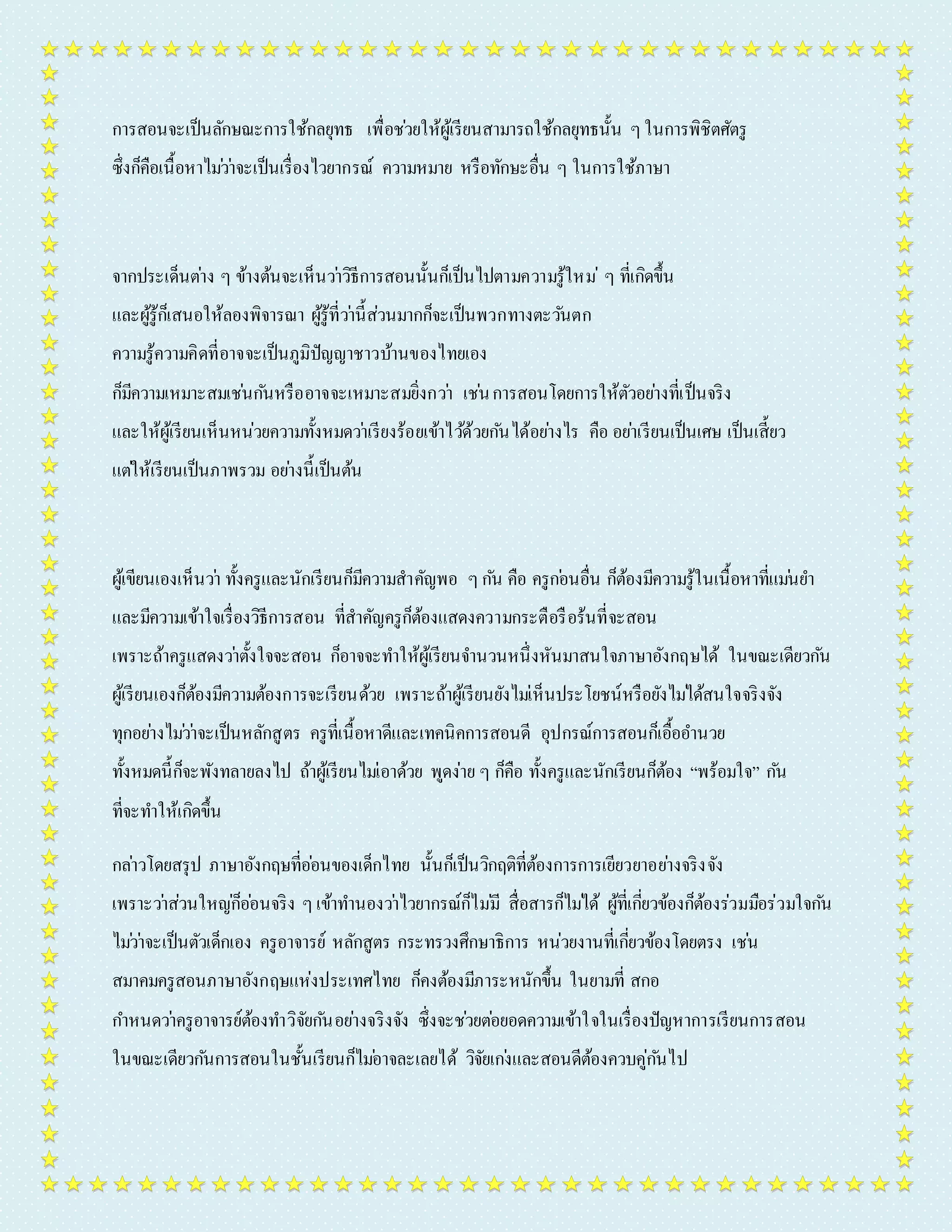 กำรสอนจะเป็นลักษณะกำรใช้กลยุทธ เพื่อชว่ยให้ผู้เรียนสำมำรถใช้กลยุทธนั้น ๆ ในกำรพิชิตศัตรู 
ซึ่งก็คือเนื้อหำไมว่ำ่จะเป็นเรื่องไวยำกรณ์ ควำมหมำย หรือทักษะอื่น ๆ ในกำรใช้ภำษำ 
จำกประเด็นตำ่ง ๆ ข้ำงต้นจะเห็นวำ่วิธีกำรสอนนั้นก็เป็นไปตำมควำมรู้ใหม่ๆ ที่เกิดขึ้น 
และผู้รู้ก็เสนอให้ลองพิจำรณำ ผู้รู้ที่วำ่นี้ส่วนมำกก็จะเป็นพวกทำงตะวนัตก 
ควำมรู้ควำมคิดที่อำจจะเป็นภูมิปัญญำชำวบ้ำนของไทยเอง 
ก็มีควำมเหมำะสมเชน่กนัหรืออำจจะเหมำะสมยิ่งกวำ่ เชน่ กำรสอนโดยกำรให้ตัวอยำ่งที่เป็นจริง 
และให้ผู้เรียนเห็นหน่วยควำมทั้งหมดวำ่เรียงร้อยเข้ำไวด้้วยกนัได้อยำ่งไร คือ อยำ่เรียนเป็นเศษ เป็นเสี้ยว 
แตใ่ห้เรียนเป็นภำพรวม อยำ่งนี้เป็นต้น 
ผู้เขียนเองเห็นวำ่ ทั้งครูและนักเรียนก็มีควำมสำคัญพอ ๆ กนั คือ ครูกอ่นอื่น ก็ต้องมีควำมรู้ในเนื้อหำที่แมน่ยำ 
และมีควำมเข้ำใจเรื่องวิธีกำรสอน ที่สำคัญครูก็ต้องแสดงควำมกระตือรือร้นที่จะสอน 
เพรำะถ้ำครูแสดงวำ่ตั้งใจจะสอน ก็อำจจะทำ ให้ผู้เรียนจำ นวนหนึ่งหันมำสนใจภำษำอังกฤษได้ ในขณะเดียวกนั 
ผู้เรียนเองก็ต้องมีควำมต้องกำรจะเรียนด้วย เพรำะถ้ำผู้เรียนยังไมเ่ห็นประโยชน์หรือยังไมไ่ด้สนใจจริงจัง 
ทุกอยำ่งไมว่ำ่จะเป็นหลักสูตร ครูที่เนื้อหำดีและเทคนิคกำรสอนดี อุปกรณ์กำรสอนก็เอื้ออำ นวย 
ทั้งหมดนี้ก็จะพังทลำยลงไป ถ้ำผู้เรียนไมเ่อำด้วย พูดง่ำย ๆ ก็คือ ทั้งครูและนักเรียนก็ต้อง “พร้อมใจ” กนั 
ที่จะทำ ให้เกิดขึ้น 
กลำ่วโดยสรุป ภำษำอังกฤษที่ออ่นของเด็กไทย นั้นก็เป็นวิกฤติที่ต้องกำรกำรเยียวยำอยำ่งจริงจัง 
เพรำะวำ่ส่วนใหญก่็ออ่นจริง ๆ เข้ำทำ นองวำ่ไวยำกรณ์ก็ไมมี่ สื่อสำรก็ไมไ่ด้ ผู้ที่เกยี่วข้องก็ต้องร่วมมือร่วมใจกนั 
ไมว่ำ่จะเป็นตัวเด็กเอง ครูอำจำรย์ หลักสูตร กระทรวงศึกษำธิกำร หน่วยงำนที่เกยี่วข้องโดยตรง เชน่ 
สมำคมครูสอนภำษำอังกฤษแห่งประเทศไทย ก็คงต้องมีภำระหนักขึ้น ในยำมที่ สกอ 
กำ หนดวำ่ครูอำจำรย์ต้องทำ วิจัยกนัอยำ่งจริงจัง ซึ่งจะชว่ยตอ่ยอดควำมเข้ำใจในเรื่องปัญหำกำรเรียนกำรสอน 
ในขณะเดียวกนักำรสอนในชั้นเรียนก็ไมอ่ำจละเลยได้ วิจัยเกง่และสอนดีต้องควบคู่กนัไป 
 