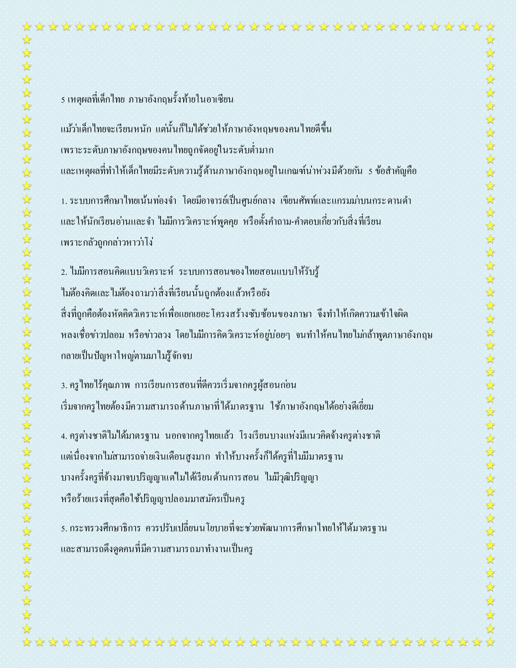 5 เหตุผลที่เด็กไทย ภำษำอังกฤษรั้งท้ำยในอำเซียน 
แมว้ำ่เด็กไทยจะเรียนหนัก แตน่ั้นก็ไมไ่ด้ชว่ยให้ภำษำอังหฤษของคนไทยดีขึ้น 
เพรำะระดับภำษำอังกฤษของคนไทยถูกจัดอยูใ่นระดับต่ำ มำก 
และเหตุผลที่ทำ ให้เด็กไทยมีระดับควำมรู้ด้ำนภำษำอังกฤษอยูใ่นเกณฑ์น่ำห่วงมีด้วยกนั 5 ข้อสำคัญคือ 
1. ระบบกำรศึกษำไทยเน้นทอ่งจำ โดยมีอำจำรย์เป็นศูนย์กลำง เขียนศัพท์และแกรมมำ่บนกระดำนดำ 
และให้นักเรียนอำ่นและจำ ไมมี่กำรวิเครำะห์พูดคุย หรือตั้งคำ ถำม-คำ ตอบเกี่ยวกับสิ่งที่เรียน 
เพรำะกลัวถูกกลำ่วหำวำ่โง่ 
2. ไมมี่กำรสอนคิดแบบวิเครำะห์ ระบบกำรสอนของไทยสอนแบบให้รับรู้ 
ไมต่้องคิดและไมต่้องถำมวำ่สิ่งที่เรียนนั้นถูกต้องแล้วหรือยัง 
สิ่งที่ถูกคือต้องหัดคิดวิเครำะห์เพื่อแยกเยอะโครงสร้ำงซับซ้อนของภำษำ จึงทำ ให้เกิดควำมเข้ำใจผิด 
หลงเชื่อขำ่วปลอม หรือขำ่วลวง โดยไมมี่กำรคิดวิเครำะห์อยูบ่่อยๆ จนทำ ให้คนไทยไมก่ล้ำพูดภำษำอังกฤษ 
กลำยเป็นปัญหำใหญต่ำมมำไมรู่้จักจบ 
3. ครูไทยไร้คุณภำพ กำรเรียนกำรสอนที่ดีควรเริ่มจำกครูผู้สอนกอ่น 
เริ่มจำกครูไทยต้องมีควำมสำมำรถด้ำนภำษำที่ได้มำตรฐำน ใช้ภำษำอังกฤษได้อยำ่งดีเยี่ยม 
4. ครูตำ่งชำติไมไ่ด้มำตรฐำน นอกจำกครูไทยแล้ว โรงเรียนบำงแห่งมีแนวคิดจ้ำงครูตำ่งชำติ 
แตเ่นื่องจำกไมส่ำมำรถจำ่ยเงินเดือนสูงมำก ทำ ให้บำงครั้งก็ได้ครูที่ไมมี่มำตรฐำน 
บำงครั้งครูที่จ้ำงมำจบปริญญำแตไ่มไ่ด้เรียนด้ำนกำรสอน ไมมี่วุฒิปริญญำ 
หรือร้ำยแรงที่สุดคือใช้ปริญญำปลอมมำสมัครเป็นครู 
5. กระทรวงศึกษำธิกำร ควรปรับเปลี่ยนนโยบำยที่จะชว่ยพัฒนำกำรศึกษำไทยให้ได้มำตรฐำน 
และสำมำรถดึงดูดคนที่มีควำมสำมำรถมำทำ งำนเป็นครู 
 