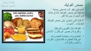 حمض الفوليك 
المصابين بفقر الدم المنجلي بحاجة 
إضافية إلى حمض الفوليك لإنتاج خلايا 
الدم الحمراء بسرعة أكبر . 
الأغذية التي تحتوي على حمض الفوليك : 
البقوليات , الحبوب . 
• الفواكه مثل الكيوي والبرتقال 
والفراولة وعصير البرتقال و الأناناس 
• الخضروات وخاصة الخضروات 
الورقية الخضراء كالسبانخ و الكرنب 
والخس والبازلاء. 
تغذية مريض 
الأنيميا المنجلية 
روابط التواصل بالأسفل Cttt101.blogspot.com 
 