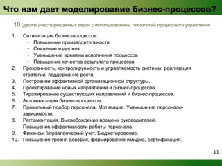 Что нам дает моделирование бизнес-процессов? 
10 (десять) часто решаемых задач с использованием технологий процессного управления 
1. Оптимизация бизнес-процессов: 
• Повышение производительности 
• Снижение издержек 
• Уменьшение времени исполнения процессов 
• Повышение качества результата процессов 
2. Прозрачность, контролируемость и управляемость системы, реализация 
стратегии, поддержание роста. 
3. Построение эффективной организационной структуры. 
4. Проектирование новых направлений и бизнес-процессов. 
5. Тиражирование существующих направлений и бизнес-процессов. 
6. Автоматизация бизнес-процессов. 
7. Правильный подбор персонала. Мотивация. Уменьшение персонало- 
зависимости. 
8. Регламентация. Высвобождение времени руководителей. 
Повышение эффективности работы персонала. 
9. Финансы. Управленческий учет. Бюджетирование. 
10. Повышение уровня доверия, формирование имиджа, сертификация. 
11 
 