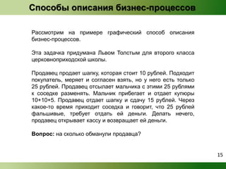 Рассмотрим на примере графический способ описания 
бизнес-процессов. 
Эта задачка придумана Львом Толстым для второго класса 
церковноприходской школы. 
Продавец продает шапку, которая стоит 10 рублей. Подходит 
покупатель, меряет и согласен взять, но у него есть только 
25 рублей. Продавец отсылает мальчика с этими 25 рублями 
к соседке разменять. Мальчик прибегает и отдает купюры 
10+10+5. Продавец отдает шапку и сдачу 15 рублей. Через 
какое-то время приходит соседка и говорит, что 25 рублей 
фальшивые, требует отдать ей деньги. Делать нечего, 
продавец открывает кассу и возвращает ей деньги. 
Вопрос: на сколько обманули продавца? 
15 
Способы описания бизнес-процессов 
 