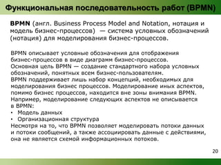 Функциональная последовательность работ (BPMN) 
BPMN (англ. Business Process Model and Notation, нотация и 
модель бизнес-процессов) — система условных обозначений 
(нотация) для моделирования бизнес-процессов. 
BPMN описывает условные обозначения для отображения 
бизнес-процессов в виде диаграмм бизнес-процессов. 
Основная цель BPMN — создание стандартного набора условных 
обозначений, понятных всем бизнес-пользователям. 
BPMN поддерживает лишь набор концепций, необходимых для 
моделирования бизнес процессов. Моделирование иных аспектов, 
помимо бизнес процессов, находится вне зоны внимания BPMN. 
Например, моделирование следующих аспектов не описывается 
в BPMN: 
• Модель данных 
• Организационная структура 
Несмотря на то, что BPMN позволяет моделировать потоки данных 
и потоки сообщений, а также ассоциировать данные с действиями, 
она не является схемой информационных потоков. 
20 
 
