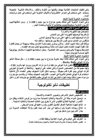 - 11 - 
وفي تغليف المنتجات الغذائية بهدف وقايتها من التلوث والتلف . والأسلاك النانوية NanO wires التي تستخدم في الدوائر الالكترونية والألياف النانوية التي تستخدم في عمل مرشحات 
الماء . 
2(المواد النانوية ثنائية الأبعاد ( 
وهي المواد النانوية التي تمتلك بعدين يتراوح ما بين nm ( 1-100 ( ، ومن امثلتهاأنابيب 
الكربون النانوية CarbOn nanOtubes أحادية ومتعددة الجدر . 
الخواص المميزة لأنابيب الكربون النانوية : 
1(موصل جيد للكهرباء والحرارة 
2( فدرجة توصيلها للكهرباء أعلي من النحاس 
3( أما توصيلها للحرارة فهو أعلي من درجة توصيل الماس. 
4(أقوي من الصلب بسبب قوي الترابط بين جزيئاتها ، وأخف منه 
وبذلك فإن سلك انابيب النانو ، والذي يساوي حجم شعرة الإنسان يمكنه بسهولة ان يحمل قاطرة 
هذه القوة ألهمت العلماء لعمل أحبال ذات متانة يستخدمونها لعمل مصاعد الفضاء . 
5(ترتبط بسهولة بالبروتين وبسبب هذه الخاصية ، يمكن استخدامها كأجهزة استشعار بيولوجية 
لأنها حساسة لجزيئات معينة . 
3(المواد النانوية ثلاثية الأبعاد 
وهي المواد التي تمتلك ثلاثة أبعاد نانوية يتراوح ما بين nm ( 1-100 ( ، مثل صدفة النانو 
وكرات البوكي Bucky Balls . 
تركيب كرة البوكي تتكون كرة البوكي من 60 ذرة من ذرات الكربون ويرمز لها بالرمز C60 ، 
ولها مجموعة من الخصائص المميزة والتي تعتمد على تركيبها . ونلاحظ ان النموذج الجزيئي 
لكرات البوكي يبدو ككرة قدم مجوفة ، وبسبب شكل الكرة المجوف يختبر العلماء الآن فاعلية 
استخدام كرة البوكي كحامل للأدوية في الجسم ، فالتركيب المجوف يمكنه أن يتناسب مع جزىء 
من دواء معين داخله بينما الجزء الخارجي لكرات البوكي مقاوم للتفاعل مع جزيئات أخرى داخل 
1( مجال الطب ( 
 التشخيص المبكر للأمراض وتصوير الأعضاء والانسجة . 
 توصيل الدواء بدقة الى الانسجة والخلايا المصابة مما يزيد من فرص الشفاء ويقلل من 
الأضرار الجانبية للعلاج التقليدي الذي لا يفرق بين الخلايا المصابة والخلايا السليمة . 
 إنتاج أجهزة متناهية الصغر للغسيل الكلوي يتم زراعتها في جسم المريض . 
 إنتاج ربوتات نانوية يتم إرسالها الى تيار الدم حيث تقوم بإزالة الجلطات الدموية من 
جدار الشرايين دون تدخل جراحي . 
2( مجال الزراعة ( 
 التعرف على البكتريا في المواد الغذائية وحفظ الغذاء . 
 تطوير مغذيات ومبيدات حشرية وأدوية للنبات والحيوان بمواصفات خاصة . 
تطبيقات نانو تكنولوجية 
 