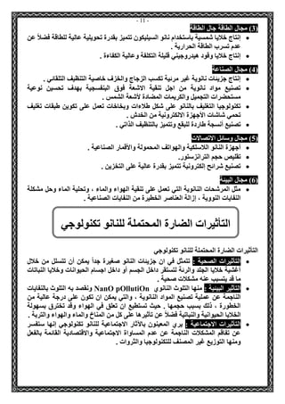 - 11 - 
3( مجال الطاقة جال الطاقة ( 
 إنتاج خلايا شمسية باستخدام نانو السيليكون تتميز بقدرة تحويلية عالية للطاقة فضلاً عن 
عدم تسرب الطاقة الحرارية . 
 إنتاج خلايا وقود هيدروجيني قليلة التكلفة وعالية الكفاءة . 
4( مجال الصناعة ( 
 إنتاج جزيئات نانوية غير مرئية تكسب الزجاج والخزف خاصية التنظيف التلقائي . 
 تصنيع مواد نانوية من اجل تنقية الاشعة فوق البنفسجية بهدف تحسين نوعية 
مستحضرات التجميل والكريمات المضادة لأشعة الشمس . 
 تكنولوجيا التغليف بالنانو على شكل طلاءات وبخاخات تعمل على تكوين طبقات تغليف 
تحمي شاشات الأجهزة الالكترونية من الخدش . 
 تصنيع أنسجة طاردة للبقع وتتميز بالتنظيف الذاتي . 
5( مجال وسائل الاتصالات ( 
 أجهزة النانو اللاسلكية والهواتف المحمولة والأقمار الصناعية . 
 تقليص حجم الترانزستور. 
 تصنيع شرائح إلكترونية تتميز بقدرة عالية على التخزين . 
6( مجال البيئة ( 
 مثل المرشحات النانوية التي تعمل على تنقية الهواء والماء ، وتحلية الماء وحل مشكلة 
النفايات النووية ، إزالة العناصر الخطيرة من النفايات الصناعية . 
التأثيرات الضارة المحتملة للنانو تكنولوجي 
 التأثيرات الصحية : تتمثل في ان جزيئات النانو صغيرة جداً يمكن أن تتسلل من خلال 
أغشية خلايا الجلد والرئة لتستقر داخل الجسم أو داخل اجسام الحيوانات وخلايا النباتات 
ما قد يتسبب عنه مشكلات صحية . 
 التأثير البيئية : منها التلوث النانوي n OllutiOp ONan ونقصد به التلوث بالنفايات 
الناجمة عن عملية تصنيع المواد النانوية ، والتي يمكن ان تكون على درجة عالية من 
الخطورة ، ذلك بسبب حجمها . حيث تستطيع ان تعلق في الهواء وقد تخترق بسهولة 
الخلايا الحيوانية والنباتية فضلاً عن تأثيرها على كل من المناخ والماء والهواء والتربة . 
 التأثيرات الاجتماعية : يري المعينون بالآثار الاجتماعية للنانو تكنولوجي إنها ستفسر 
عن تفاقم المشكلات الناجمة عن عدم المساواة الاجتماعية والاقتصادية القائمة بالفعل 
ومنها التوزيع غير المصنف للتكنولوجيا والثروات . 
التأثيرات الضارة المحتملة للنانو تكنولوجي 
 