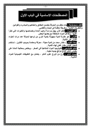 - 12 - 
العلم Science : بناء منظم من المعرفة يتضمن الحقائق والمفاهيم والمبادىء والقوانين 
والنظريات العلمية ، وطريقة منظمة في البحث والتقصي. 
 علم الكيمياء : العلم الذي يهتم بدراسة تركيب المادة وخصائصها والتغيرات التي تطرأ 
عليها ، وتفاعل المواد المختلفة مع بعضها البعض 
 القياس : هو مقارنة كمية مجهولة بكمية أخري من نوعها لمعرفة عدد مرات أحتواء 
الأولي على الثانية. 
 وحدة القياس : مقدار محدد من كمية معينة ، معرفة ومعتمدة بموجب القانون ، تستخدم 
كمعيار لقياس مقدار فعلي لهذه الكمية . 
 النانو تكنولوجي : تكنولوجيا المواد المتناهية في الصغر ، ويختص بمعالجة المادة على 
مقياس النانو لإنتاج نواتج جديدة مفيدة . 
 كيمياء النانو : فرع من فروع علوم النانو ، يتعامل مع التطبيقات الكيميائية للمواد 
النانوية . 
المصطلحات الاساسية في الباب الاول 
 