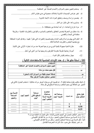 - 14 - 
-3 يستخدم لتعيين حجوم السوائل والأجسام الصلبة غير المنتظمة . ................................. 
-4 تغير خواص الجسيمات النانوية باختلاف حجمها في مدي مقياس النانو . ................................. 
-5 يتضمن دراسة ووصف وتخليق المواد ذات الابعاد النانوية . ................................. 
-6 يساوي واحد على مليار من المتر . ................................. 
-7 مواد تتراوح أبعادها ، او أحد أبعادها بين 1- 100nm ................................. . 
-8 بناء منظم من المعرفة يتضمن الحقائق والمفاهيم والمبادىء والقوانين والنظريات العلمية ، وطريقة 
منظمة في البحث والتقصي ........................... 
-9 العلم الذي يهتم بدراسة تركيب المادة وخصائصها والتغيرات التي تطرأ عليها ، وتفاعل المواد المختلفة 
مع بعضها البعض والظروف الملائمة لذلك ........................... 
-11 مقارنة كمية مجهولة بكمية أخري من نوعها لمعرفة عدد مرات إحتواء الأولي على الثانية.. 
-11 أنبوبة زجاجية طويلة مفتوحة الطرفين وتدريجها يبدأ من أعلي إلي أسفل ........................... 
-12 جهاز يستخدم لقياس كتل المواد ........................... 
ثالثا : أسئلة متنوعة : 1 حدد الأودات المناسبة للاستخدامات التالية : - 
الأداة الاستخدام 
أ. ........................... ........................... تعيين حجوم السوائل والأجسام الصلبة غير المنتظمة 
ب. ........................... ........................... نقل حجم محدد من مادة 
جـ . ........................... ........................... إضافة أحجام دقيقة من السوائل أثناء المعايرة 
د. ........................... ........................... تحضير محاليل معلومة التركيز بدقة 
2 لديك مكعب طول ضلعه - 1 cm ، تم تقسيمه إلى مربعات أصغر مرات متتالية ، استخدم الجدول التالي في 
التعبير عن العلاقة بين حجم المكعب ومساحة السطح في كل حالة . 
طول ضلع 
المكعب cm 
عدد المعبات 
مساحة أحد 
الأوجه 2cm 
مجموع 
مساحات 
الأوجه الستة 
للمكعب 2cm 
مساحة 
السطح الكلي 
2cm 
الحجم 3cm 
النسبة بين 
المساحة 
والحجم 
1 
1 
................. ................. ................. ................. ................. 
0.50 
8 
................. ................. ................. ................. ................. 
0.25 
................. ................. ................. ................. ................. ................. 
................. ................. ................. ................. ................. ................. 
................. 
أ. إذا استمر المكعب لنصل إلى الحجم النانوي للمادة ، فأي العبارات التالية صواب ؟ 
أولاً: تزداد النسبة بين مساحة السطح والحجم ، وتزداد سرعة التفاعل الكيميائي . 
ثانياً : تقل النسبة بين مساحة السطح والحجم ، وتقل سرعة التفاعل الكيميائي . 
ت. فسر إجابتك على ضوء عدد الذرات المعرضة للتفاعل . 
 