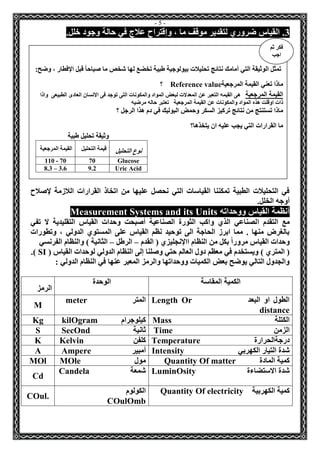- 5 - 
3. القياس ضروري لتقدير موقف ما ، وإقتراح علاج في حالة وجود خلل. 
في التحليلات الطبية تمكننا القياسات التي نحصل عليها من اتخاذ القرارات اللازمة لإصلاح 
أوجه الخلل. 
أنظمة القياس ووحداته Measurement Systems and its Units 
مع التقدم الصناعي الذي واكب الثورة الصناعية أصبحت وحدات القياس التقليدية لا تفي 
بالغرض منها . مما ابرز الحاجة الى توحيد نظم القياس على المستوي الدولي ، وتطورات 
وحدات القياس مروراً بكل من النظام االإنجليزي ) القدم الرطل الثانية ( والنظام الفرنسي – – 
) المتري ( ويستخدم في معظم دول العالم حتي وصلنا إلى النظام الدولي لوحدات القياس ) SI .) 
والجدول التالي يوضح بعض الكميات ووحداتها والرمز المعبر عنها في النظام الدولي : 
الكمية المقاسة الوحدة 
الرمز 
الطول او البعد Length Or distance 
المتر meter 
M 
الكتلة Mass كيلوجرام 
kilOgram 
Kg 
الزمن Time 
ثانية SecOnd 
S 
درجةالحرارة Temperature 
كلفن Kelvin 
K 
شدة التيار الكهربي Intensity أمبير 
Ampere 
A 
كمية المادة Quantity Of matter 
مول MOle 
MOl 
شدة الاستضاءة LuminOsity 
شمعة Candela 
Cd 
كمية الكهربية Quantity Of electricity الكولوم 
COulOmb 
COul. 
تمثل الوثيقة التي أمامك نتائج تحليلات بيولوجية طبية تخضع لها شخص ما صباحاً قبل الإفطار ، وضح: 
ماذا تعني القيمة المرجعية Reference value ؟ 
القيمة المرجعية هى القيمه التعبر عن المعدلات لبعض المواد والمكونات التى توجد فى الانسان العادى الطبيعى واذا 
ذات اوقلت هذه المواد والمكونات عن القيمة المرجعية تعتبر حاله مرضيه 
ماذا تستنتج من نتائج تركيز السكر وحمض البوليك في دم هذا الرجل ؟ 
ما القرارات التي يجب عليه ان يتخذها؟ 
وثيقة تحليل طبية 
نوع التحليل قيمة التحليل 
القيمة المرجعية 
Glucose 
70 
110 - 70 
Uric Acid 
9.2 
8.3 – 3.6 
فكر ثم 
اجب 
 