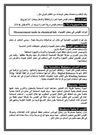 - 6 - 
وقد أشتقت واستحدثت بعض الوحدات من النظام الدولي مثل : 
الجوال ) J ( : يستخدم لقياس كمية الحرارة والطاقة والشغل ويعادل 2-.S2Kg.m . 
الدرجة السيليزية ) CO (: تستخدم لقياس درجة الحرارة ووجد ان CO0 يقابل 273 K 
يتم إجراء التجارب الكيمائية في مكان ذي مواصفات وشروط معينة ، يسمي المختبر أو معمل 
الكيمياء ، 
متطلبات معمل الكيمياء يتطلب معمل الكيمياء ) 1(توفير احتياطات الأمان المناسبة 
2( ووجود مصدر للحرارة كموقد بنزين ( 
3(ومصدر للماء وأماكن لحفظ المواد الكيميائية والأدوات والأجهزة المختلفة ( 
4( ومن الضروري معرفة الطريقة الصحيحة لاستخدام كل منها وطريقة حفظها . وفيما يلي ( 
عرض تفصيلي لبعض الاجهزة والأدوات التي تستخدم في معمل التخدم كيمياء والغرض من 
استخدامها : 
الميزان الحساس sitive BalanceThe Sen 
يستخدم لقياس كتل المواد ، وتختلف الموازين في تصميمها وأشكالها ، والموازين الرقمية هي 
الاكثر شيوعاً Digital Balances ، وأكثر أنواعها استخداماً الميزان ذو الكفة الفوقية TOp lOading balance وفي الغالب تثبت التعليمات الخاصة باستخدام الميزان في أحد جوانبه ، 
ويجب قبل أستخدام الموازين قراءة هذه التعليمات بعناية . 
السحاحة Burette : 
أنبوبة زجاجية طويلة ذات فتحتين ،إحداهما لملء السحاحة بالمحلول والأخري مثبت عليها 
صمام للتحكم بكمية المحلول المأخوذ منها ، ويتم تثبيت السحاحة الى حامل ذي قاعدة معدنية 
خاصة حتي يتم الحفاظ على الشكل العمودي المطلوب لها خلال التجارب ، تستخدم السحاحة 
عادة في التجارب التي تتطلب نسبة عالية من الدقة في القياس مثا إضافة أحجام دقيقة من 
السوائل اثناء المعايرة وفي السحاحة يكون صفر التدريج قريباً من الفتحة العلوية وينتهي قبل 
الصمام . 
الكؤوس الزجاجية Beakers : 
أوان زجاجية مصنوعة من زجاج البيركس تستخدم لحفظ المحاليل أثناء التفاعلات ولمعرفة 
القياس التقريبي لحجوم المحاليل ، حيث يوجد منها أنواع مدرجة وذات سعة محددة كما تستخدم 
في نقل حجم معلوم من السائل من مكان لآخر . 
ادوات القياس في معمل الكيمياء Measurement tools in chemical lab 
 