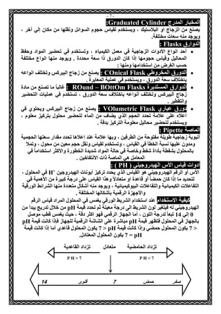- 7 - 
المخبار المدرج uated CylinderGrad : 
يصنع من الزجاج او البلاستيك ، ويستخدم لقياس حجوم السوائل ونقلها من مكان إلي آخر ، 
ويوجد منه سعات مختلفة. 
الدوارق Flasks : 
 أحد انواع الأدوات الزجاجية في معمل الكيمياء ، وتستخدم في تحضير المواد وحفظ 
المحاليل وقياس حجومها إذا كان الدورق ذا سعة محددة . ويوجد منها انواع مختلفة 
حسب الغرض من استخدامها ومنها : 
 الدورق المخروطي nical FlaskOC : يصنع من زجاج البيركس وتختلف انواعه 
باختلاف سعة الدورق ، ويستخدم في عملية المعايرة . 
 الدوارق المستديرة m FlasksOttOB –und OR : غالباً ما تصنع من مادة 
زجاج البيركس وتختلف أنواعه باختلاف سعة الدورق ، تستخدم في عمليات التحضير 
والتقطير . 
 دورق عياري lumetric FlaskOV : يصنع من زجاج البيركس ويحتوي في 
اعلاه على علامة تحدد الحجم الذي يضاف من الماء لتحضير محلول بتركيز معلوم ، 
ويستخدم لتحضير محاليل معلومة التركيز بدقة . 
الماصة Pipette : 
أنبوبة زجاجية طويلة مفتوحة من الطرفين ، وبها علامة عند اعلاها تحدد مقدار سعتها الحجمية 
ومدون عليها نسبة الخطأ في القياس ، وتستخدم لقياس ونقل حجم معين من محول ، وتملأ 
بالمحلول بشفطة بأداة شفط وخاصة في حالة المواد شديدة الخطورة والأكثر استخداماً في 
المعامل هي الماصة ذات الانتفاخين . 
أدوات قياس الأس الهيدروجيني ) PH : ) 
الأس أو الرقم الهيدروجيني هو القياس الذي يحدد تركيز أيونات الهيدروجين +H في المحلول ، 
لتحديد ما إذا كان حمضاً أو قاعدة او متعادلاً وهذا القياس على درجة كبيرة من الأهمية في 
التفاعلات الكيميائية والتفاعلات البيوكيميائية ، ويوجد منه أشكال متعددة منها الشرائط الورقية 
والأجهزة الرقمية بأشكالها المختلفة . 
كيفية الاستخدام عند استخدام الشريط الورقي يغمس في المحلول المراد قياس الرقم 
الهيدروجيني له فيتغير لون الشريط الى درجة معينة ثم تحدد قيمة pH من خلال تدريج يبدأ من 
0 إلي 14 تبعاً لدرجة اللون ، أما الجهاز الرقمي فهو اكثر دقة ، حيث يغمس قطب موصل 
بالجهاز في المحلول فتظهر قيمة pH مباشرة على الشاشة الرقمية للجهاز فإذا كانت قيمة pH 
> 7 يكون المحلول حمضي وإذا كانت قيمة pH > 7 يكون المحلول قاعدي أما إذا كانت قيمة 
pH = 7 يكون المحلول المعتادل. 
تزداد الحامضية متعادل تزداد القاعدية 
P H > 7 P H < 7 
صفر حمض 7 قلوى 41 
 
