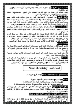 - 9 - 
الحجم النانوي الحرج : هو الحجم الذ تظهر فيه الخواص النانوية الفريدة للمادة ويقع بين 
( 1-100 nm ) 
بعض الامثله التى تمكننا من فهم الخواص المعتمد على الحجم Size Dependent Characteristics والذي تنفرد به المواد النانوية ، 
1(نانو الذهب : من المعلوم أن الذهب أصفر اللون وله بريق ، ولكن عندما يتقلص حجم 
الذهب ليصبح بمقياس النانو فإنه يختلف ، وقد أكتشف العلماء أن نانو الذهب يأخذ ألوانا مختلفة 
حسب الحجم النانوي فقد يكون الذهب أحمر ، برتقالي ، أخضر وقد يصبح أزرق اللون ،ويرجع 
ذلك الى ان تفاعل الذهب في هذا البعد من المادة مع الضوء يختلف عن الحجم المرئي منها . 
2(نانو النحاس : لاحظ العلماء أن صلابة جسيمات النحاس تزداد عندما تتقلص من قياس 
الماكرو macrO ) الوحدات الكبيرة ( إلى قياس النانو nanO وإنها تختلف باختلاف الحجم 
النانوي من المادة . 
وكل ما ينطبق على الامثلة السابقة ينطبق عل الحجم النانوي لأي مادة ، مما يجعل المواد 
النانوية تظهر من الخواص الفريدة الفائقة ما لا تظهر في الحجمين الماكرو MacrO ، 
والميكرو MicrO من المادة ، مما يؤدي إلى استخدامها في تطبيقات جديدة غير مألوفة . 
والسبب فى الخواص الفائقة للمواد النانوية يرجع إلى العلاقة بين مساحة السطح الي الحجم . 
ملاحظات هامه 
1(في الحجم النانوي من المادة تزداد النسبة بين مساحة السطح إلى الحجم زيادة كبيرة جداً ( 
2(يصبح عدد ذرات المادة المعرضة للتفاعل كثيرة جداً إذا ما قورنت بعددها في الحجم الأكبر ( 
من المادة 
3( هذه النسبة بين مساحة السطح إلى الحجم تكسب الجسيمات النانوية خواص كيميائية ( 
وفيزيائية وميكانيكية جديدة وفريدة . 
لاحظ ان سرعة ذوبان مكعب السكر في الماء أقل من سرعة ذوبان نفس المكعب في نفس 
كمية الماء وفي نفس درجة الحرارة إذا تم تجزئته إلى حبيبات من السكر في نفس كمية الماء ، 
فالنسبة الكبيرة بين مساحة السطح إلى الحجم في حالة الحبيبات تزيد من سرعة الذوبان . 
كيمياء النانو chemistry ONan هواحد افرع علوم النانو 
اهميته ) 1(يتعامل مع التطبيقات الكيميائية للمواد النانوية 
2(ويتضمن دراسة ووصف وتخليق المواد ذات الأبعاد النانوية ( 
3(ويتعلق بالخواص الفريدة المرتبطة بتجميع الذرات والجزيئات بأبعاد نانوية ( 
اشكال المواد النانويه المواد النانوية لهامتعددة الأشكال ، قد تكون على شكل حبيبات أو 
أنابيب أو أعمدة أو شرائح دقيقة أو أشكال أخري ، ويمكن تصنيف المواد النانوية وفقا لعدد 
الأبعاد النانوية للمادة كمال يلي : 
تصنيف المواد النانوية وفقا لعدد الأبعاد النانوية للمادة 
1(المواد النانوية أحادية الأبعاد ( 
هي المواد ذات البعد النانوي الواحد الذي يتراوح ما بين nm ( 1 -100 ( ، ومن امثلتها 
الأغشية الرقيقة Thin Films التي تستخدم في طلاء الأسطح لحمايتها من الصدأ والتآكل ، 
كيمياء النانو Nano chemistry 
 