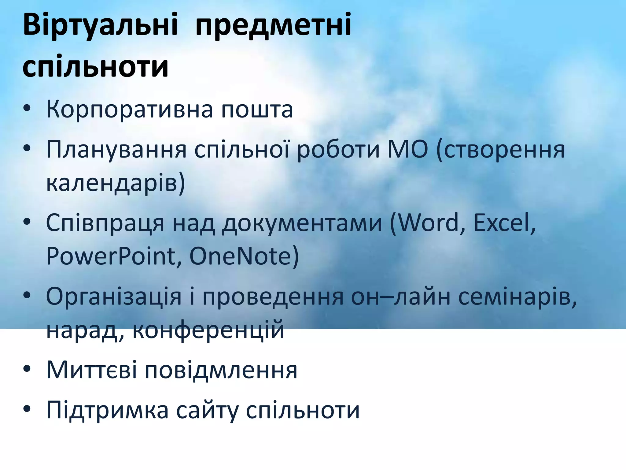 Віртуальні предметні 
спільноти 
• Корпоративна пошта 
• Планування спільної роботи МО (створення 
календарів) 
• Співпраця над документами (Word, Excel, 
PowerPoint, OneNote) 
• Організація і проведення он–лайн семінарів, 
нарад, конференцій 
• Миттєві повідмлення 
• Підтримка сайту спільноти 
 