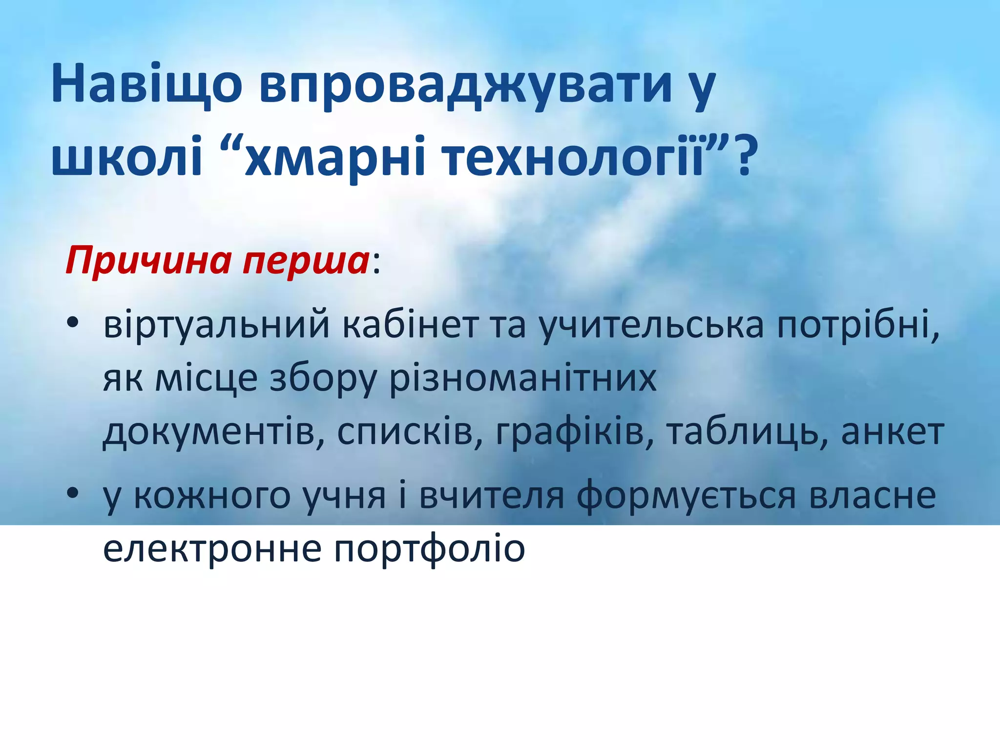 Навіщо впроваджувати у 
школі “хмарні технології”? 
Причина перша: 
• віртуальний кабінет та учительська потрібні, 
як місце збору різноманітних 
документів, списків, графіків, таблиць, анкет 
• у кожного учня і вчителя формується власне 
електронне портфоліо 
 
