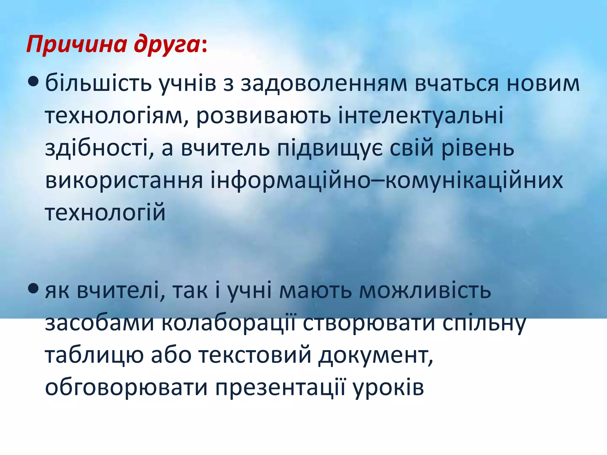 Причина друга: 
 більшість учнів з задоволенням вчаться новим 
технологіям, розвивають інтелектуальні 
здібності, а вчитель підвищує свій рівень 
використання інформаційно–комунікаційних 
технологій 
 як вчителі, так і учні мають можливість 
засобами колаборації створювати спільну 
таблицю або текстовий документ, 
обговорювати презентації уроків 
 