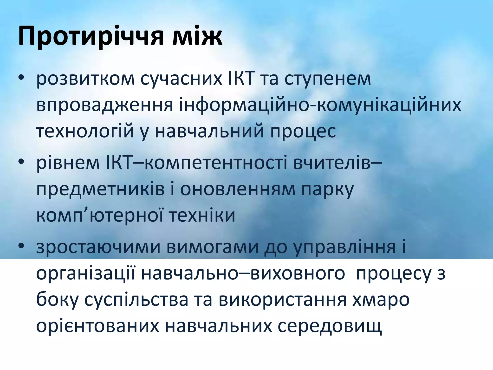 Протиріччя між 
• розвитком сучасних ІКТ та ступенем 
впровадження інформаційно-комунікаційних 
технологій у навчальний процес 
• рівнем ІКТ–компетентності вчителів– 
предметників і оновленням парку 
комп’ютерної техніки 
• зростаючими вимогами до управління і 
організації навчально–виховного процесу з 
боку суспільства та використання хмаро 
орієнтованих навчальних середовищ 
 