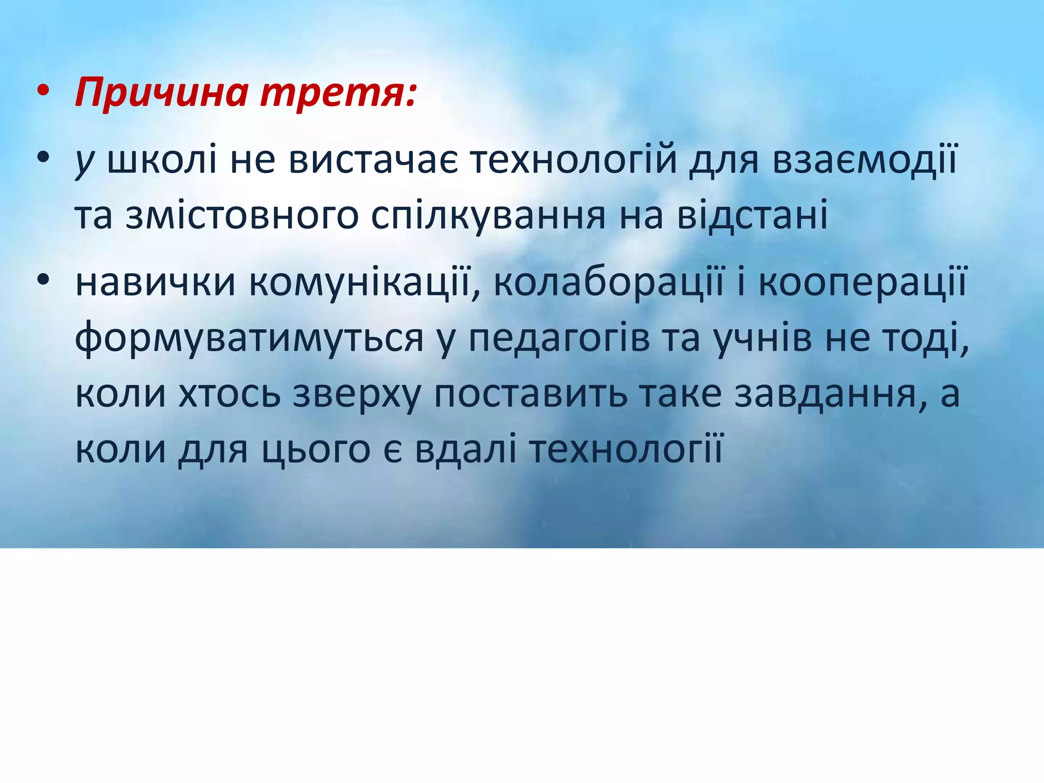 • Причина третя: 
• у школі не вистачає технологій для взаємодії 
та змістовного спілкування на відстані 
• навички комунікації, колаборації і кооперації 
формуватимуться у педагогів та учнів не тоді, 
коли хтось зверху поставить таке завдання, а 
коли для цього є вдалі технології 
 