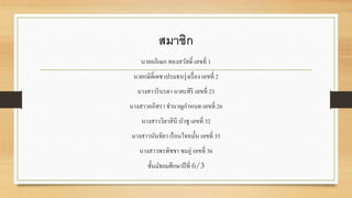 สมาชิก 
นายอภิเษก ทองสวัสด์ิ เลขที่ 1 
นายกษิด์ิเดช เปรมธนรุ่งเรื่อง เลขที่ 2 
นางสาวรินรดา นาคะศิริเลขที่ 23 
นางสาวอภิสรา ชา นาญกา หนด เลขที่ 26 
นางสาววิลาสินี บัวชู เลขที่ 32 
นางสาวนันทิยา เรือนใจหมั้น เลขที่ 35 
นางสาวพรพิชชา ชมภู่เลขที่ 36 
ชั้นมัธยมศึกษาปีที่ 6/3 

