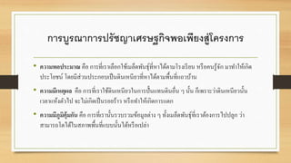 การบูรณาการปรัชญาเศรษฐกิจพอเพียงสู่โครงการ 
• ความพอประมาณ คือ การที่เราเลือกใช้เมล็ดพันธุ์ที่หาได้ตามโรงเรียน หรือคนรู้จัก มาทา ให้เกิด 
ประโยชน์ โดยมีส่วนประกอบเป็นดินเหนียวที่หาได้ตามพื้นที่แถวบ้าน 
• ความมีเหตุผล คือ การที่เราใช้ดินเหนียวในการปั้นแทนดินอื่น ๆ นั้น ก็เพราะว่าดินเหนียวนั้น 
เวลาแห้งตัวไป จะไม่เกิดเป็นรอยร้าว หรือทา ให้เกิดการแตก 
• ความมีภูมิคุ้มกัน คือ การที่เรานั้นรวบรวมข้อมูลต่าง ๆ ทั้งเมล็ดพันธุ์ที่เราต้องการไปปลูก ว่า 
สามารถโตได้ในสภาพพื้นที่แบบนั้นได้หรือเปล่า 
 