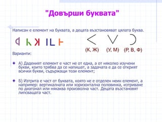 "Довърши буквата"
Написан е елемент на буквата, а децата възстановяват цялата буква.
Варианти:
А) Даденият елемент е част не от една, а от няколко изучени
букви, които трябва да се напишат, а задачата е да се открият
всички букви, съдържащи този елемент;
Б) Изтрита е част от буквата, която не е отделен неин елемент, а
например: вертикалната или хоризонтална половинка, изтриване
по диагонал или някаква произволна част. Децата възстановят
липсващата част.
 