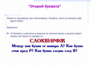 "Открий буквата"
Играта е подходяща при запознаване с буквата, която се намира сред
други букви.
Варианти:
А) Буквата е написана в редичка от изучени букви и децата казват
между кои букви се намира тя;
 