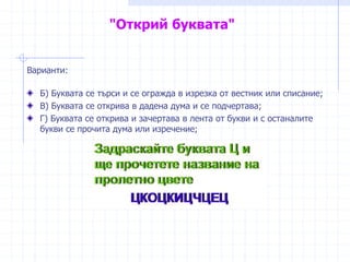"Открий буквата"
Варианти:
Б) Буквата се търси и се огражда в изрезка от вестник или списание;
В) Буквата се открива в дадена дума и се подчертава;
Г) Буквата се открива и зачертава в лента от букви и с останалите
букви се прочита дума или изречение;
 