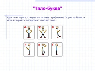 "Тяло-буква"
Идеята на играта е децата да запомнят графичната форма на буквата,
като я свържат с определена човешка поза.
 