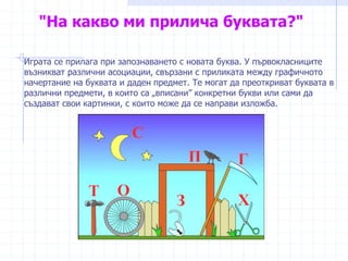 "На какво ми прилича буквата?"
Играта се прилага при запознаването с новата буква. У първокласниците
възникват различни асоциации, свързани с приликата между графичното
начертание на буквата и даден предмет. Те могат да преоткриват буквата в
различни предмети, в които са „вписани” конкретни букви или сами да
създават свои картинки, с които може да се направи изложба.
 