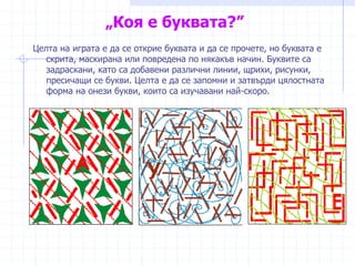 „Коя е буквата?”
Целта на играта е да се открие буквата и да се прочете, но буквата е
скрита, маскирана или повредена по някакъв начин. Буквите са
задраскани, като са добавени различни линии, щрихи, рисунки,
пресичащи се букви. Целта е да се запомни и затвърди цялостната
форма на онези букви, които са изучавани най-скоро.
 