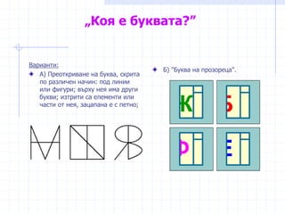 „Коя е буквата?”
Варианти:
А) Преоткриване на буква, скрита
по различен начин: под линии
или фигури; върху нея има други
букви; изтрити са елементи или
части от нея, зацапана е с петно;
Б) "Буква на прозореца".
 