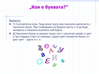 „Коя е буквата?”
Варианти:
Г) Състезателна игра. Пред всяка група има пръснати картончета с
изучените букви. При съобщаване на буквата целта е тя да бъде
намерена и показана възможно най-бързо;
Д) Изучените букви се рисуват върху лист с различен шрифт и цвят
и при подаден старт се огражда с даден цвят конкретна буква, а с
друг цвят - друга и т. н.
 