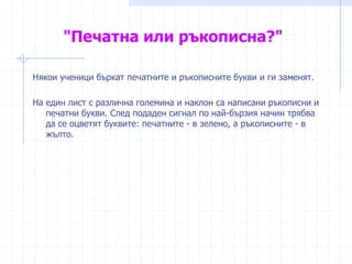 "Печатна или ръкописна?"
Някои ученици бъркат печатните и ръкописните букви и ги заменят.
На един лист с различна големина и наклон са написани ръкописни и
печатни букви. След подаден сигнал по най-бързия начин трябва
да се оцветят буквите: печатните - в зелено, а ръкописните - в
жълто.
 