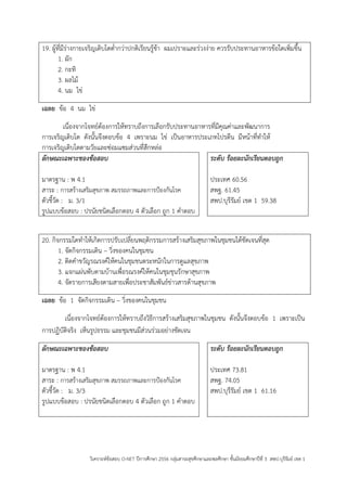 วิเคราะห์ข้อสอบ O-NET ปีการศึกษา 2556 กลุ่มสาระสุขศึกษาและพลศึกษา ชั้นมัธยมศึกษาปีที่ 3 สพป.บุรีรัมย์ เขต 1 
19. ผู้ที่มีร่างกายเจริญเติบโตต่ากว่าปกติเรียนรู้ช้า ผมเปราะและร่วงง่าย ควรรับประทานอาหารข้อใดเพิ่มขึ้น 
1. ผัก 
2. กะทิ 
3. ผลไม้ 
4. นม ไข่ 
เฉลย ข้อ 4 นม ไข่ 
เนื่องจากโจทย์ต้องการให้ทราบถึงการเลือกรับประทานอาหารที่มีคุณค่าและพัฒนาการ การเจริญเติบโต ดังนั้นจึงตอบข้อ 4 เพราะนม ไข่ เป็นอาหารประเภทโปรตีน มีหน้าที่ทาให้ การเจริญเติบโตตามวัยและซ่อมแซมส่วนที่สึกหล่อ 
ลักษณะเฉพาะของข้อสอบ 
มาตรฐาน : พ 4.1 
สาระ : การสร้างเสริมสุขภาพ สมรรถภาพและการปูองกันโรค 
ตัวชี้วัด : ม. 3/1 
รูปแบบข้อสอบ : ปรนัยชนิดเลือกตอบ 4 ตัวเลือก ถูก 1 คาตอบ 
ระดับ ร้อยละนักเรียนตอบถูก 
ประเทศ 60.56 
สพฐ. 61.45 
สพป.บุรีรัมย์ เขต 1 59.38 
20. กิจกรรมใดทาให้เกิดการปรับเปลี่ยนพฤติกรรมการสร้างเสริมสุขภาพในชุมชนได้ชัดเจนที่สุด 
1. จัดกิจกรรมเดิน – วิ่งของคนในชุมชน 
2. ติดคาขวัญรณรงค์ให้คนในชุมชนตระหนักในการดูแลสุขภาพ 
3. แจกแผ่นพับตามบ้านเพื่อรณรงค์ให้คนในชุมชุนรักษาสุขภาพ 
4. จัดรายการเสียงตามสายเพื่อประชาสัมพันธ์ข่าวสารด้านสุขภาพ 
เฉลย ข้อ 1 จัดกิจกรรมเดิน – วิ่งของคนในชุมชน 
เนื่องจากโจทย์ต้องการให้ทราบถึงวิธีการสร้างเสริมสุขภาพในชุมชน ดังนั้นจึงตอบข้อ 1 เพราะเป็น การปฏิบัติจริง เห็นรูปธรรม และชุมชนมีส่วนร่วมอย่างชัดเจน 
ลักษณะเฉพาะของข้อสอบ 
มาตรฐาน : พ 4.1 
สาระ : การสร้างเสริมสุขภาพ สมรรถภาพและการปูองกันโรค 
ตัวชี้วัด : ม. 3/3 
รูปแบบข้อสอบ : ปรนัยชนิดเลือกตอบ 4 ตัวเลือก ถูก 1 คาตอบ 
ระดับ ร้อยละนักเรียนตอบถูก 
ประเทศ 73.81 
สพฐ. 74.05 
สพป.บุรีรัมย์ เขต 1 61.16 
 