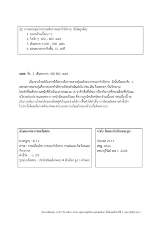 วิเคราะห์ข้อสอบ O-NET ปีการศึกษา 2556 กลุ่มสาระสุขศึกษาและพลศึกษา ชั้นมัธยมศึกษาปีที่ 3 สพป.บุรีรัมย์ เขต 1 
22. การคลายอุ่นร่างกายหลังการออกกาลังกาย ข้อใดถูกต้อง 
1. นวดกล้ามเนื้อเบา ๆ 
2. วิ่งเร็ว ๆ 600 – 800 เมตร 
3. เดินสบาย ๆ 600 – 800 เมตร 
4. นอนหงายราบกับพื้น 10 นาที 
เฉลย ข้อ 3 เดินสบายๆ 600-800 เมตร 
เนื่องจากโจทย์ต้องการให้ทราบถึงการคลายอุ่นหลังจากการออกกาลังกาย ดังนั้นจึงตอบข้อ 3 เพราะการคลายอุ่นคือการออกกาลังกายยังคงดาเนินต่อไป เช่น เดิน วิ่งเหยาะๆ ปั่นจักรยาน 
โดยทาที่ระดับความหนักที่ต่าเป็นเวลาประมาณ 15 นาที เพื่อที่เป็นการปูองกันการคั่งของเลือดที่บริเวณ 
อวัยวะส่วนปลายและลดอาการหน้ามืดและเป็นลม ซึ่งการสูบฉีดเลือดโดยกล้ามเนื้ออย่างต่อเนื่องนี้ จะ 
เป็นการเพิ่มการไหลกลับของเลือดสู่หัวใจและช่วยให้การฟื้นตัวได้เร็วขึ้น การยืดเหยียดอาจทาซ้าอีก 
ในช่วงนี้เพื่อลดโอกาสที่จะเกิดตะคริวและความเมื่อยล้าของกล้ามเนื้อที่จะตามมา 
ลักษณะเฉพาะของข้อสอบ 
มาตรฐาน : พ 3.2 
สาระ : การเคลื่อนไหว การออกกาลังกาย การเล่นเกม กีฬาไทยและ กีฬาสากล 
ตัวชี้วัด : ม. 3/3 
รูปแบบข้อสอบ : ปรนัยชนิดเลือกตอบ 4 ตัวเลือก ถูก 1 คาตอบ 
ระดับ ร้อยละนักเรียนตอบถูก 
ประเทศ 29.13 
สพฐ. 28.64 
สพป.บุรีรัมย์ เขต 1 23.66 
 