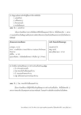วิเคราะห์ข้อสอบ O-NET ปีการศึกษา 2556 กลุ่มสาระสุขศึกษาและพลศึกษา ชั้นมัธยมศึกษาปีที่ 3 สพป.บุรีรัมย์ เขต 1 
23. สัญญาณอันตรายสาหรับผู้ที่ออกกาลังกายคือข้อใด 
1. แน่นหน้าอก 
2. เหงื่อออกมาก 
3. หิวกระหายน้า 
4. หายใจถี่และแรง 
เฉลย ข้อ 1 แน่นหน้าอก 
เนื่องจากโจทย์ต้องการทราบถึงสิ่งผิดปกติที่เกิดขึ้นขณะออกกาลังกาย ดังนั้นจึงตอบข้อ 1 เพราะ ภาวะแน่นหน้าอกเป็นสัญญาณเตือนของความผิดปกติของระบบไหลเวียนโลหิตและระบบหายใจเป็นอันตราย ถึงชีวิตได้ 
ลักษณะเฉพาะของข้อสอบ 
มาตรฐาน : พ 3.2 
สาระ : การเคลื่อนไหว การออกกาลังกาย การเล่นเกม กีฬาไทยและ กีฬาสากล 
ตัวชี้วัด : ม. 3/5 
รูปแบบข้อสอบ : ปรนัยชนิดเลือกตอบ 4 ตัวเลือก ถูก 1 คาตอบ 
ระดับ ร้อยละนักเรียนตอบถูก 
ประเทศ 65.79 
สพฐ. 66.42 
สพป.บุรีรัมย์ เขต 1 57.14 
24. ใครมีโอกาสเกิดอุบัติเหตุจากการทางานกับเครื่องจักรมากที่สุด 
1. โจ ทางานอย่างรวดเร็ว 
2. โดม หยอกล้อกับเพื่อนขณะทางาน 
3. บี สวมรองเท้าแตะมาทางาน 
4. ณัฐ ไม่รับประทานอาหารก่อนมาทางาน 
เฉลย ข้อ 2 โดม หยอกล้อกับเพื่อนขณะทางาน 
เนื่องจากโจทย์ต้องการให้รู้จักวิธีปูองกันอุบัติเหตุจากการทางานกับเครื่องจักร ดังนั้นจึงตอบข้อ 2 เพราะการหยอกล้อ เป็นเหตุของความประมาทเลินเล่อ ในขณะทางานต้องมีความระมัดระวังเป็นพิเศษ 
 