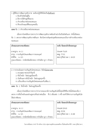 วิเคราะห์ข้อสอบ O-NET ปีการศึกษา 2556 กลุ่มสาระสุขศึกษาและพลศึกษา ชั้นมัธยมศึกษาปีที่ 3 สพป.บุรีรัมย์ เขต 1 
1. ผู้ที่ต้องการพัฒนาบุคลิกภาพ จะต้องปฏิบัติข้อใดเป็นอันดับแรก 
1. ฝึกเข้าใจจิตใจผู้อื่น 
2. ฝึกการใช้คาพูดที่ไพเราะ 
3. สารวจข้อบกพร่องของตนเอง 
4. ศึกษาลักษณะที่ดีของบุคคลอื่น 
เฉลย ข้อ 3 สารวจข้อบกพร่องของตนเอง 
เนื่องจากโจทย์ต้องการทราบว่าการพัฒนาบุคลิกภาพต้องทาอย่างไรเป็นอันดับแรก ดังนั้นจึงตอบ ข้อ 3 เพราะการพัฒนาบุคลิกภาพสิ่งแรก ต้องวิเคราะห์จุดเด่นจุดด้อยของตนเองเป็นการสารวจข้อบกพร่อง ของตนเอง 
ลักษณะเฉพาะของข้อสอบ 
มาตรฐาน : พ 1.1 
สาระ : การเจริญเติบโตและพัฒนาการของมนุษย์ 
ตัวชี้วัด : ม. 2/1 
รูปแบบข้อสอบ : ปรนัยชนิดเลือกตอบ 4 ตัวเลือก ถูก 1 คาตอบ 
ระดับ ร้อยละนักเรียนตอบถูก 
ประเทศ 76.69 
สพฐ. 77.01 
สพป.บุรีรัมย์ เขต 1 64.29 
2. การประเมินผลการเจริญเติบโตของตนเอง ข้อใดไม่เหมาะสม 
1. ตรวจสุขภาพประจาปีทุกปี 
2. ชั่งน้าหนัก วัดส่วนสูงปีละครั้ง 
3. บันทึกผลการชั่งน้าหนัก วัดส่วนสูงทุกครั้ง 
4. เปรียบเทียบการเจริญเติบโตของตนเองกับเพื่อน ๆ 
เฉลย ข้อ 2 ชั่งน้าหนัก วัดส่วนสูงปีละครั้ง 
เนื่องจากโจทย์ต้องการทราบว่าร่างกายของเรามีการเจริญเติบโตขึ้นโดยใช้วิธีใด ดังนั้นจึงตอบข้อ 2 เพราะ การชั่งน้าหนักและส่วนสูงควรชั่งอย่างต่อเนื่อง ชั่ง 3 เดือนต่อ 1 ครั้ง จะทาให้ทราบการเจริญเติบโต ได้อย่างชัดเจน 
ลักษณะเฉพาะของข้อสอบ 
มาตรฐาน : พ 1.1 
สาระ : การเจริญเติบโตและพัฒนาการของมนุษย์ 
ตัวชี้วัด : ม. 3/1 
รูปแบบข้อสอบ : ปรนัยชนิดเลือกตอบ 4 ตัวเลือก ถูก 1 คาตอบ 
ระดับ ร้อยละนักเรียนตอบถูก 
ประเทศ 24.60 
สพฐ. 25.06 
สพป.บุรีรัมย์ เขต 1 21.88 
 