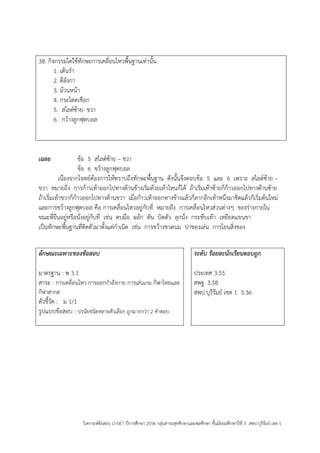 วิเคราะห์ข้อสอบ O-NET ปีการศึกษา 2556 กลุ่มสาระสุขศึกษาและพลศึกษา ชั้นมัธยมศึกษาปีที่ 3 สพป.บุรีรัมย์ เขต 1 
38. กิจกรรมใดใช้ทักษะการเคลื่อนไหวพื้นฐานเท่านั้น 
1. เต้นรา 
2. ตีลังกา 
3. ม้วนหน้า 
4. กระโดดเชือก 
5. สไลด์ซ้าย- ขวา 
6. กว้างลูกฟุตบอล 
เฉลย ข้อ 5 สไลด์ซ้าย – ขวา 
ข้อ 6 ขว้างลูกฟุตบอล 
เนื่องจากโจทย์ต้องการให้ทราบถึงทักษะพื้นฐาน ดังนั้นจึงตอบข้อ 5 และ 6 เพราะ สไลด์ซ้าย – ขวา หมายถึง การก้าวเท้าออกไปทางด้านข้างเริ่มด้วยเท้าไหนก็ได้ ถ้าเริ่มเท้าซ้ายก็ก้าวออกไปทางด้านซ้าย ถ้าเริ่มเท้าขวาก็ก้าวออกไปทางด้านขวา เมื่อก้าวเท้าออกทางข้างแล้วก็ลากอีกเท้าหนึ่งมาชิดแล้วก็เริ่มต้นใหม่ และการขว้างลูกฟุตบอล คือ การเคลื่อนไหวอยู่กับที่ หมายถึง การเคลื่อนไหวส่วนต่างๆ ของร่างกายใน ขณะที่ยืนอยู่หรือนั่งอยู่กับที่ เช่น ตบมือ ผลัก ดัน บิดตัว ลุกนั่ง กระทืบเท้า เหยียดแขนขา 
เป็นทักษะพื้นฐานที่ติดตัวมาตั้งแต่กาเนิด เช่น การขว้างขวดนม ปาของเล่น การโยนสิ่งของ 
ลักษณะเฉพาะของข้อสอบ 
มาตรฐาน : พ 3.1 
สาระ : การเคลื่อนไหว การออกกาลังกาย การเล่นเกม กีฬาไทยและ กีฬาสากล 
ตัวชี้วัด : ม 1/1 
รูปแบบข้อสอบ : ปรนัยชนิดหลายตัวเลือก ถูกมากกว่า 2 คาตอบ 
ระดับ ร้อยละนักเรียนตอบถูก 
ประเทศ 3.55 
สพฐ. 3.58 
สพป.บุรีรัมย์ เขต 1 5.36 
 