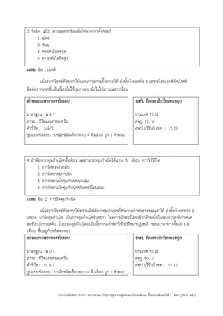 วิเคราะห์ข้อสอบ O-NET ปีการศึกษา 2556 กลุ่มสาระสุขศึกษาและพลศึกษา ชั้นมัธยมศึกษาปีที่ 3 สพป.บุรีรัมย์ เขต 1 
3. ข้อใด ไม่ใช่ ภาวะแทรกซ้อนที่เกิดจากการตั้งครรภ์ 
1. เอดส์ 
2. ฟันผุ 
3. หลอดเลือดขอด 
4. ความดันโลหิตสูง 
เฉลย ข้อ 1 เอดส์ 
เนื่องจากโจทย์ต้องการให้บอกภาวะการตั้งครรภ์ได้ ดังนั้นจึงตอบข้อ 1 เพราะโรคเอดส์เป็นโรคที่ ติดต่อจากเพศสัมพันธ์โดยไม่ใช้ถุงยางอนามัยไม่ใช่ภาวะแทรกซ้อน 
ลักษณะเฉพาะของข้อสอบ 
มาตรฐาน : พ 2.1 
สาระ : ชีวิตและครอบครัว 
ตัวชี้วัด : ม.2/2 
รูปแบบข้อสอบ : ปรนัยชนิดเลือกตอบ 4 ตัวเลือก ถูก 1 คาตอบ 
ระดับ ร้อยละนักเรียนตอบถูก 
ประเทศ 17.51 
สพฐ. 17.16 
สพป.บุรีรัมย์ เขต 1 19.20 
4. ถ้าต้องการคุมกาเนิดครั้งเดียว แต่สามารถคุมกาเนิดได้นาน 3 เดือน ควรใช้วิธีใด 
1. การใส่ห่วงอนามัย 
2. การฉีดยาคุมกาเนิด 
3. การกินยาเม็ดคุมกาเนิดฉุกเฉิน 
4. การกินยาเม็ดคุมกาเนิดชนิดฮอร์โมนรวม 
เฉลย ข้อ 2 การฉีดคุมกาเนิด 
เนื่องจากโจทย์ต้องการให้ทราบถึงวิธีการคุมกาเนิดที่สามารถกาหนดระยะเวลาได้ ดังนั้นจึงตอบข้อ 2 เพราะ ยาฉีดคุมกาเนิด เป็นการคุมกาเนิดชั่วคราว โดยการฉีกฮอร์โมนเข้ากล้ามเนื้อในระยะเวลาที่กาหนด ฮอร์โมนโปรเจสติน ในระยะคุมกาเนิดจะยับยั้งการตกไข่ทาให้ไม่มีไข่มาปฏิสนธิ ระยะเวลาห่างตั้งแต่ 1-3 เดือน ขึ้นอยู่กับชนิดของยา 
ลักษณะเฉพาะของข้อสอบ 
มาตรฐาน : พ 2.1 
สาระ : ชีวิตและครอบครัว 
ตัวชี้วัด : ม. 3/1 
รูปแบบข้อสอบ : ปรนัยชนิดเลือกตอบ 4 ตัวเลือก ถูก 1 คาตอบ 
ระดับ ร้อยละนักเรียนตอบถูก 
ประเทศ 59.41 
สพฐ. 60.15 
สพป.บุรีรัมย์ เขต 1 55.16 
 