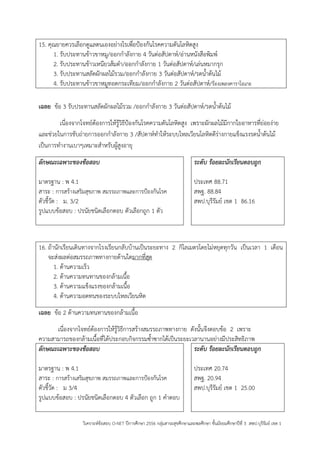 วิเคราะห์ข้อสอบ O-NET ปีการศึกษา 2556 กลุ่มสาระสุขศึกษาและพลศึกษา ชั้นมัธยมศึกษาปีที่ 3 สพป.บุรีรัมย์ เขต 1 
15. คุณยายควรเลือกดูแลตนเองอย่างไรเพื่อปูองกันโรคความดันโลหิตสูง 
1. รับประทานข้าวขาหมู/ออกกาลังกาย 4 วันต่อสัปดาห์/อ่านหนังสือพิมพ์ 
2. รับประทานข้าวเหนียวส้มตา/ออกกาลังกาย 1 วันต่อสัปดาห์/เล่นหมากรุก 
3. รับประทานสลัดผักผลไม้รวม/ออกกาลังกาย 3 วันต่อสัปดาห์/รดน้าต้นไม้ 
4. รับประทานข้าวขาหมูทอดกระเทียม/ออกกาลังกาย 2 วันต่อสัปดาห์/ร้องเพลงคาราโอเกะ 
เฉลย ข้อ 3 รับประทานสลัดผักผลไม้รวม /ออกกาลังกาย 3 วันต่อสัปดาห์/รดน้าต้นไม้ 
เนื่องจากโจทย์ต้องการให้รู้วิธีปูองกันโรคความดันโลหิตสูง เพราะผักผลไม้มีกากใยอาหารที่ย่อยง่าย และช่วยในการขับถ่ายการออกกาลังกาย 3 /สัปดาห์ทาให้ระบบไหลเวียนโลหิตดีร่างกายแข็งแรงรดน้าต้นไม้ เป็นการทางานเบาๆเหมาะสาหรับผู้สูงอายุ 
ลักษณะเฉพาะของข้อสอบ 
มาตรฐาน : พ 4.1 
สาระ : การสร้างเสริมสุขภาพ สมรรถภาพและการปูองกันโรค 
ตัวชี้วัด : ม. 3/2 
รูปแบบข้อสอบ : ปรนัยชนิดเลือกตอบ ตัวเลือกถูก 1 ตัว 
ระดับ ร้อยละนักเรียนตอบถูก 
ประเทศ 88.71 
สพฐ. 88.84 
สพป.บุรีรัมย์ เขต 1 86.16 
16. ถ้านักเรียนเดินทางจากโรงเรียนกลับบ้านเป็นระยะทาง 2 กิโลเมตรโดยไม่หยุดทุกวัน เป็นเวลา 1 เดือน 
จะส่งผลต่อสมรรถภาพทางกายด้านใดมากที่สุด 
1. ด้านความเร็ว 
2. ด้านความทนทานของกล้ามเนื้อ 
3. ด้านความแข็งแรงของกล้ามเนื้อ 
4. ด้านความอดทนของระบบไหลเวียนหิต 
เฉลย ข้อ 2 ด้านความทนทานของกล้ามเนื้อ 
เนื่องจากโจทย์ต้องการให้รู้วิธีการสร้างสมรรถภาพทางกาย ดังนั้นจึงตอบข้อ 2 เพราะ ความสามารถของกล้ามเนื้อที่ได้ประกอบกิจกรรมซ้าซากได้เป็นระยะเวลานานอย่างมีประสิทธิภาพ 
ลักษณะเฉพาะของข้อสอบ 
มาตรฐาน : พ 4.1 
สาระ : การสร้างเสริมสุขภาพ สมรรถภาพและการปูองกันโรค 
ตัวชี้วัด : ม 3/4 
รูปแบบข้อสอบ : ปรนัยชนิดเลือกตอบ 4 ตัวเลือก ถูก 1 คาตอบ 
ระดับ ร้อยละนักเรียนตอบถูก 
ประเทศ 20.74 
สพฐ. 20.94 
สพป.บุรีรัมย์ เขต 1 25.00  
