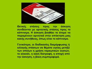 Θετικές στάσεις προς την άσκηση
συνδέονται με αρνητικές στάσεις προς το
κάπνισμα. Η άσκηση βοηθάει τα άτομα να
παραμένουν αρνητικά στην απόκτηση μιας
κακής συνήθειας, όπως είναι το κάπνισμα.
Γενικότερα, οι διαδικασίες διαμόρφωσης ή
αλλαγής στάσεων σε θέματα υγείας μεταξύ
των οποίων η χρήση ναρκωτικών ουσιών,
το αλκοόλ, η κακή διατροφή, η αποχή από
την άσκηση, η βίαιη συμπεριφορά.
 
