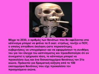 Μέχρι το 2030, ο αριθμός των θανάτων που θα οφείλονται στο
κάπνισμα μπορεί να φτάνει τα 8 εκατ. ετησίως, τονίζει ο ΠΟΥ,
ο οποίος απηύθυνε έκκληση ώστε περισσότερες
κυβερνήσεις να υπογράψουν και να εφαρμόσουν τη συνθήκη
του για τον έλεγχο του καπνίσματος και προειδοποίησε ότι αν
συνεχιστεί η τρέχουσα τάση, το κάπνισμα μπορεί να
προκαλέσει έως και ένα δισεκατομμύριο θανάτους τον 21ο
αιώνα. Πρόκειται για δραματική αύξηση από τα 100
εκατομμύρια θανάτους που είχε προκαλέσει τον
προηγούμενο αιώνα.
 