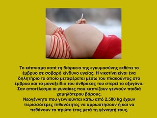 Το κάπνισμα κατά τη διάρκεια της εγκυμοσύνης εκθέτει το
έμβρυο σε σοβαρό κίνδυνο υγείας. Η νικοτίνη είναι ένα
δηλητήριο το οποίο μεταφέρεται μέσω του πλακούντος στο
έμβρυο και το μονοξείδιο του άνθρακος του στερεί το οξυγόνο.
Σαν αποτέλεσμα οι γυναίκες που καπνίζουν γεννούν παιδιά
χαμηλότερου βάρους.
Νεογέννητα που γεννιούνται κάτω από 2.500 kg έχουν
περισσότερες πιθανότητες να αρρωστήσουν ή και να
πεθάνουν το πρώτο έτος μετά τη γέννησή τους.
 